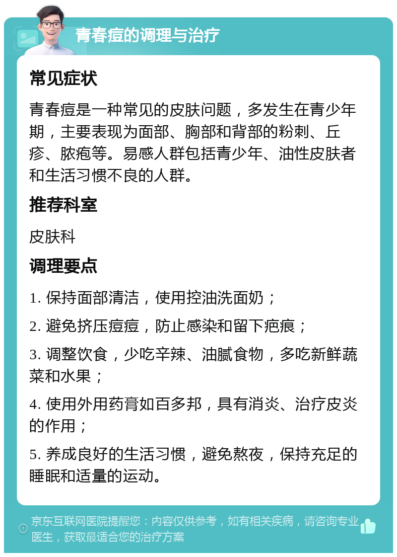 青春痘的调理与治疗 常见症状 青春痘是一种常见的皮肤问题，多发生在青少年期，主要表现为面部、胸部和背部的粉刺、丘疹、脓疱等。易感人群包括青少年、油性皮肤者和生活习惯不良的人群。 推荐科室 皮肤科 调理要点 1. 保持面部清洁，使用控油洗面奶； 2. 避免挤压痘痘，防止感染和留下疤痕； 3. 调整饮食，少吃辛辣、油腻食物，多吃新鲜蔬菜和水果； 4. 使用外用药膏如百多邦，具有消炎、治疗皮炎的作用； 5. 养成良好的生活习惯，避免熬夜，保持充足的睡眠和适量的运动。