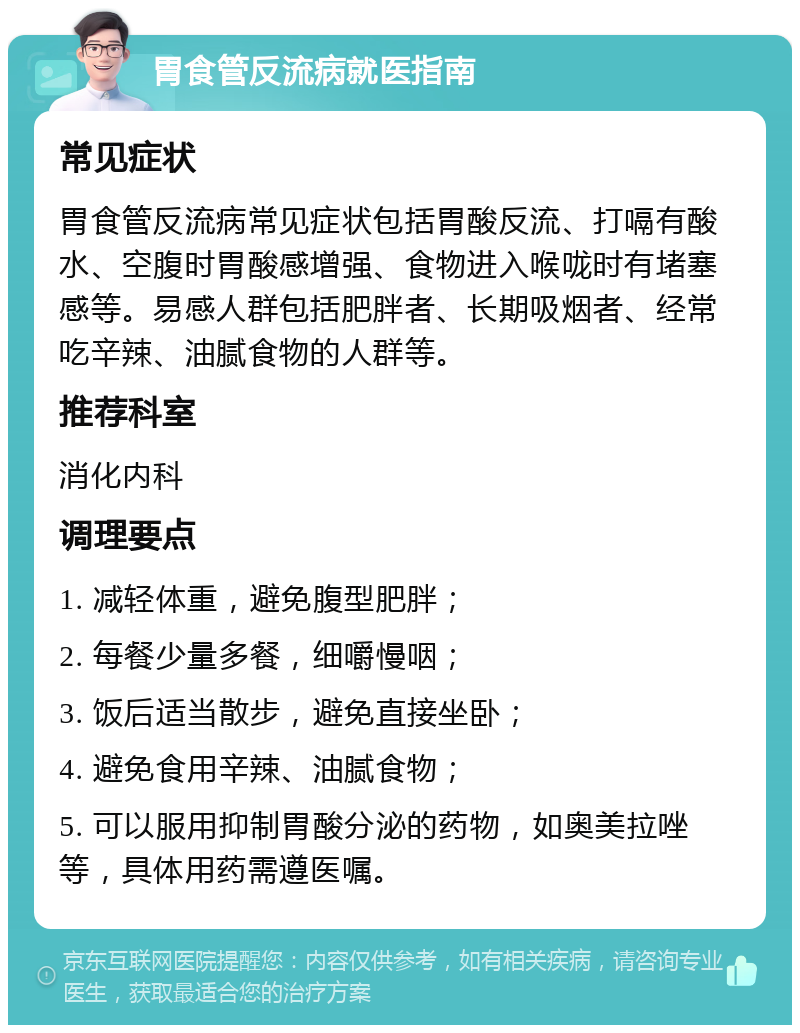 胃食管反流病就医指南 常见症状 胃食管反流病常见症状包括胃酸反流、打嗝有酸水、空腹时胃酸感增强、食物进入喉咙时有堵塞感等。易感人群包括肥胖者、长期吸烟者、经常吃辛辣、油腻食物的人群等。 推荐科室 消化内科 调理要点 1. 减轻体重，避免腹型肥胖； 2. 每餐少量多餐，细嚼慢咽； 3. 饭后适当散步，避免直接坐卧； 4. 避免食用辛辣、油腻食物； 5. 可以服用抑制胃酸分泌的药物，如奥美拉唑等，具体用药需遵医嘱。