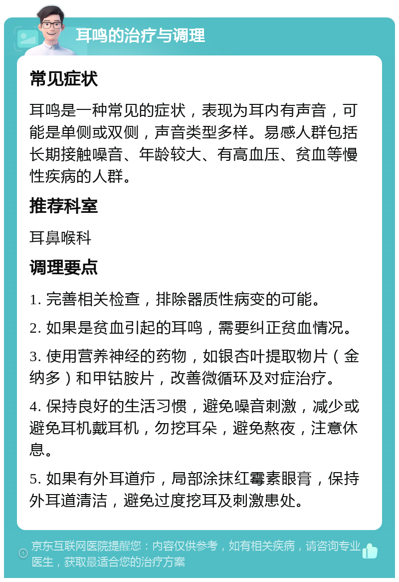 耳鸣的治疗与调理 常见症状 耳鸣是一种常见的症状，表现为耳内有声音，可能是单侧或双侧，声音类型多样。易感人群包括长期接触噪音、年龄较大、有高血压、贫血等慢性疾病的人群。 推荐科室 耳鼻喉科 调理要点 1. 完善相关检查，排除器质性病变的可能。 2. 如果是贫血引起的耳鸣，需要纠正贫血情况。 3. 使用营养神经的药物，如银杏叶提取物片（金纳多）和甲钴胺片，改善微循环及对症治疗。 4. 保持良好的生活习惯，避免噪音刺激，减少或避免耳机戴耳机，勿挖耳朵，避免熬夜，注意休息。 5. 如果有外耳道疖，局部涂抹红霉素眼膏，保持外耳道清洁，避免过度挖耳及刺激患处。