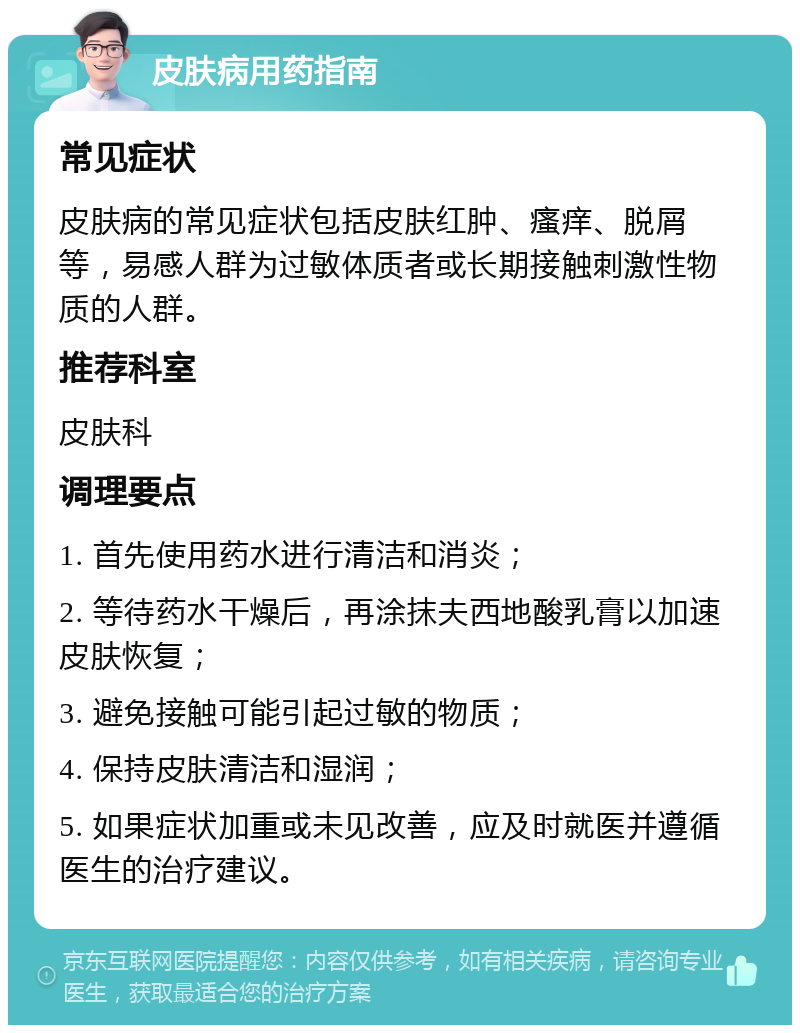 皮肤病用药指南 常见症状 皮肤病的常见症状包括皮肤红肿、瘙痒、脱屑等，易感人群为过敏体质者或长期接触刺激性物质的人群。 推荐科室 皮肤科 调理要点 1. 首先使用药水进行清洁和消炎； 2. 等待药水干燥后，再涂抹夫西地酸乳膏以加速皮肤恢复； 3. 避免接触可能引起过敏的物质； 4. 保持皮肤清洁和湿润； 5. 如果症状加重或未见改善，应及时就医并遵循医生的治疗建议。