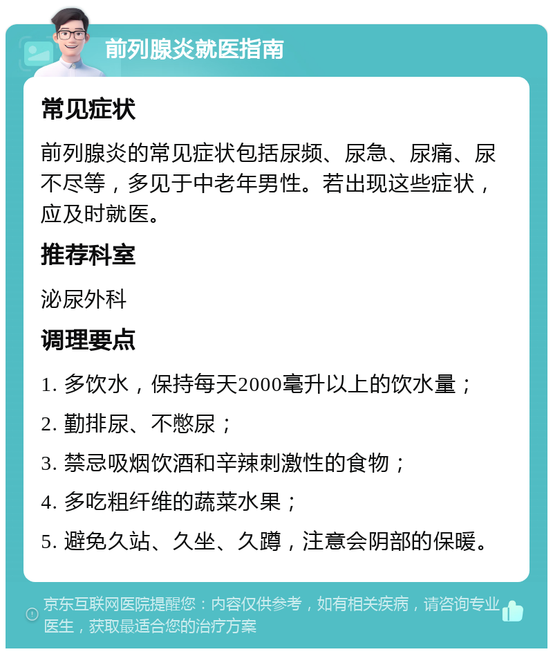 前列腺炎就医指南 常见症状 前列腺炎的常见症状包括尿频、尿急、尿痛、尿不尽等，多见于中老年男性。若出现这些症状，应及时就医。 推荐科室 泌尿外科 调理要点 1. 多饮水，保持每天2000毫升以上的饮水量； 2. 勤排尿、不憋尿； 3. 禁忌吸烟饮酒和辛辣刺激性的食物； 4. 多吃粗纤维的蔬菜水果； 5. 避免久站、久坐、久蹲，注意会阴部的保暖。