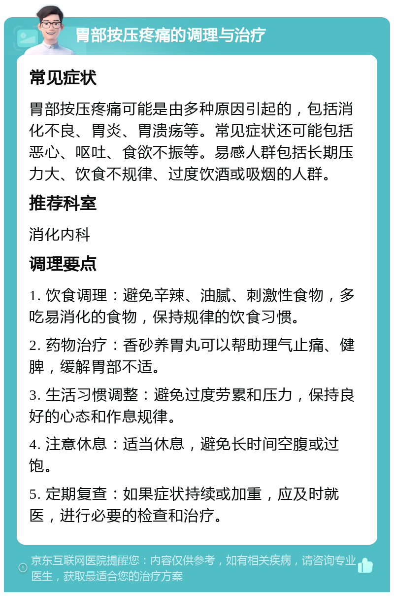 胃部按压疼痛的调理与治疗 常见症状 胃部按压疼痛可能是由多种原因引起的，包括消化不良、胃炎、胃溃疡等。常见症状还可能包括恶心、呕吐、食欲不振等。易感人群包括长期压力大、饮食不规律、过度饮酒或吸烟的人群。 推荐科室 消化内科 调理要点 1. 饮食调理：避免辛辣、油腻、刺激性食物，多吃易消化的食物，保持规律的饮食习惯。 2. 药物治疗：香砂养胃丸可以帮助理气止痛、健脾，缓解胃部不适。 3. 生活习惯调整：避免过度劳累和压力，保持良好的心态和作息规律。 4. 注意休息：适当休息，避免长时间空腹或过饱。 5. 定期复查：如果症状持续或加重，应及时就医，进行必要的检查和治疗。