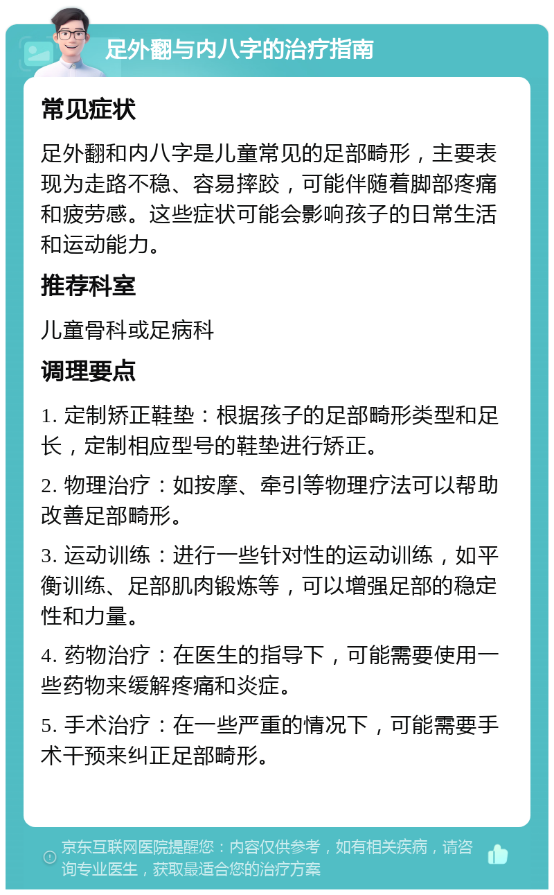 足外翻与内八字的治疗指南 常见症状 足外翻和内八字是儿童常见的足部畸形，主要表现为走路不稳、容易摔跤，可能伴随着脚部疼痛和疲劳感。这些症状可能会影响孩子的日常生活和运动能力。 推荐科室 儿童骨科或足病科 调理要点 1. 定制矫正鞋垫：根据孩子的足部畸形类型和足长，定制相应型号的鞋垫进行矫正。 2. 物理治疗：如按摩、牵引等物理疗法可以帮助改善足部畸形。 3. 运动训练：进行一些针对性的运动训练，如平衡训练、足部肌肉锻炼等，可以增强足部的稳定性和力量。 4. 药物治疗：在医生的指导下，可能需要使用一些药物来缓解疼痛和炎症。 5. 手术治疗：在一些严重的情况下，可能需要手术干预来纠正足部畸形。