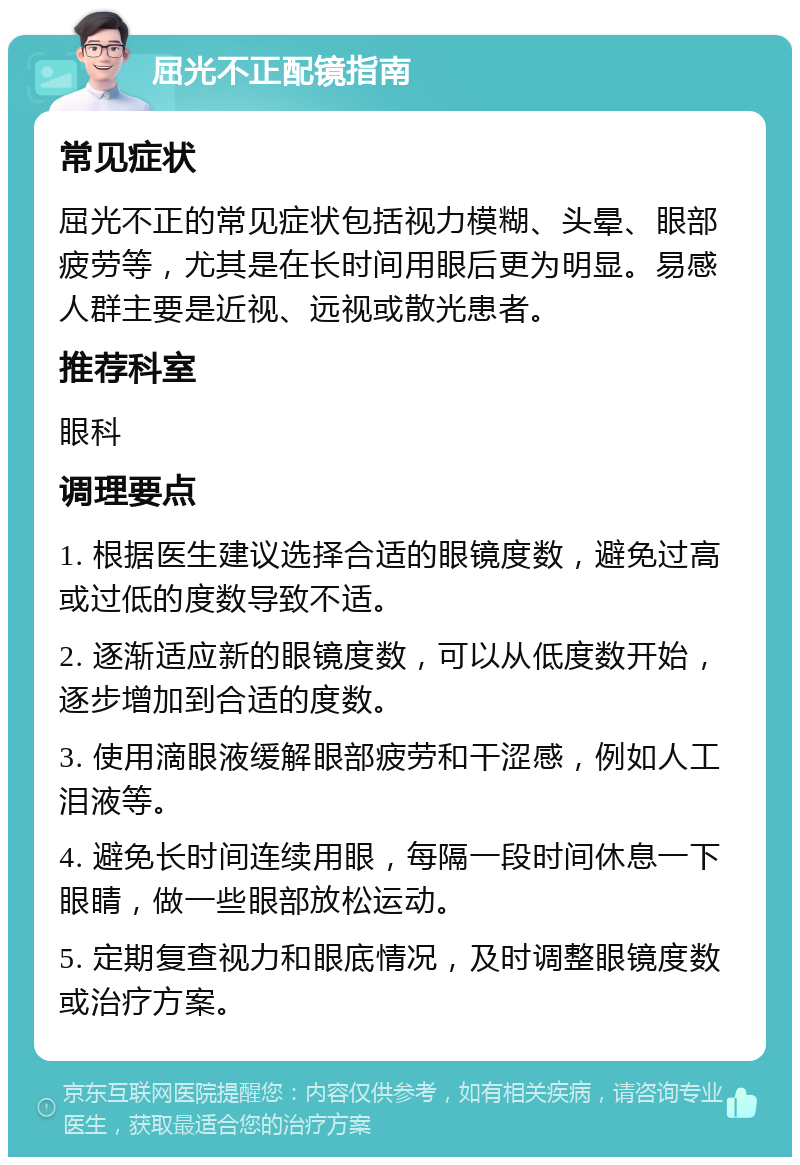 屈光不正配镜指南 常见症状 屈光不正的常见症状包括视力模糊、头晕、眼部疲劳等，尤其是在长时间用眼后更为明显。易感人群主要是近视、远视或散光患者。 推荐科室 眼科 调理要点 1. 根据医生建议选择合适的眼镜度数，避免过高或过低的度数导致不适。 2. 逐渐适应新的眼镜度数，可以从低度数开始，逐步增加到合适的度数。 3. 使用滴眼液缓解眼部疲劳和干涩感，例如人工泪液等。 4. 避免长时间连续用眼，每隔一段时间休息一下眼睛，做一些眼部放松运动。 5. 定期复查视力和眼底情况，及时调整眼镜度数或治疗方案。