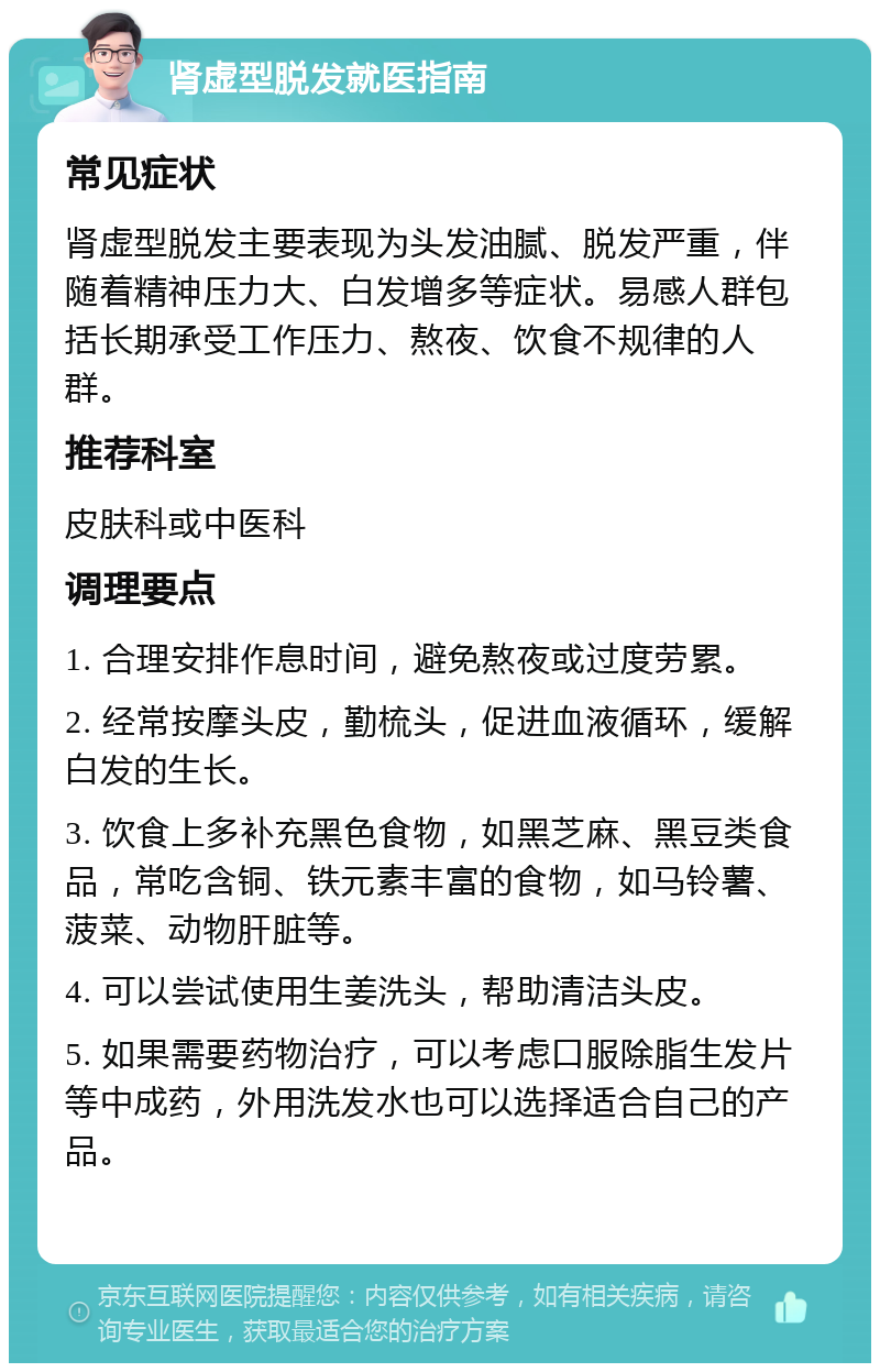 肾虚型脱发就医指南 常见症状 肾虚型脱发主要表现为头发油腻、脱发严重，伴随着精神压力大、白发增多等症状。易感人群包括长期承受工作压力、熬夜、饮食不规律的人群。 推荐科室 皮肤科或中医科 调理要点 1. 合理安排作息时间，避免熬夜或过度劳累。 2. 经常按摩头皮，勤梳头，促进血液循环，缓解白发的生长。 3. 饮食上多补充黑色食物，如黑芝麻、黑豆类食品，常吃含铜、铁元素丰富的食物，如马铃薯、菠菜、动物肝脏等。 4. 可以尝试使用生姜洗头，帮助清洁头皮。 5. 如果需要药物治疗，可以考虑口服除脂生发片等中成药，外用洗发水也可以选择适合自己的产品。