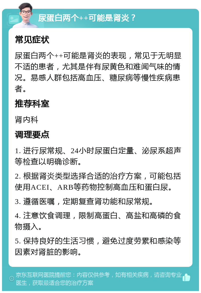 尿蛋白两个++可能是肾炎？ 常见症状 尿蛋白两个++可能是肾炎的表现，常见于无明显不适的患者，尤其是伴有尿黄色和难闻气味的情况。易感人群包括高血压、糖尿病等慢性疾病患者。 推荐科室 肾内科 调理要点 1. 进行尿常规、24小时尿蛋白定量、泌尿系超声等检查以明确诊断。 2. 根据肾炎类型选择合适的治疗方案，可能包括使用ACEI、ARB等药物控制高血压和蛋白尿。 3. 遵循医嘱，定期复查肾功能和尿常规。 4. 注意饮食调理，限制高蛋白、高盐和高磷的食物摄入。 5. 保持良好的生活习惯，避免过度劳累和感染等因素对肾脏的影响。