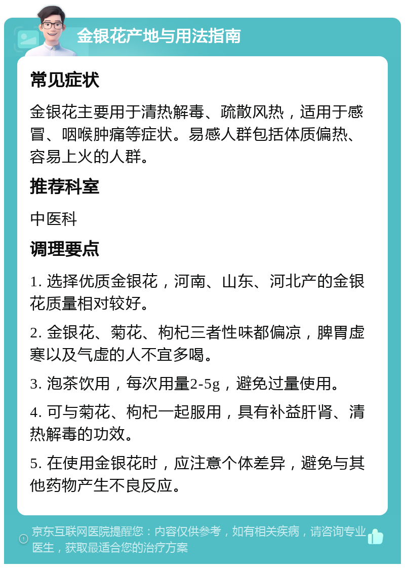 金银花产地与用法指南 常见症状 金银花主要用于清热解毒、疏散风热，适用于感冒、咽喉肿痛等症状。易感人群包括体质偏热、容易上火的人群。 推荐科室 中医科 调理要点 1. 选择优质金银花，河南、山东、河北产的金银花质量相对较好。 2. 金银花、菊花、枸杞三者性味都偏凉，脾胃虚寒以及气虚的人不宜多喝。 3. 泡茶饮用，每次用量2-5g，避免过量使用。 4. 可与菊花、枸杞一起服用，具有补益肝肾、清热解毒的功效。 5. 在使用金银花时，应注意个体差异，避免与其他药物产生不良反应。