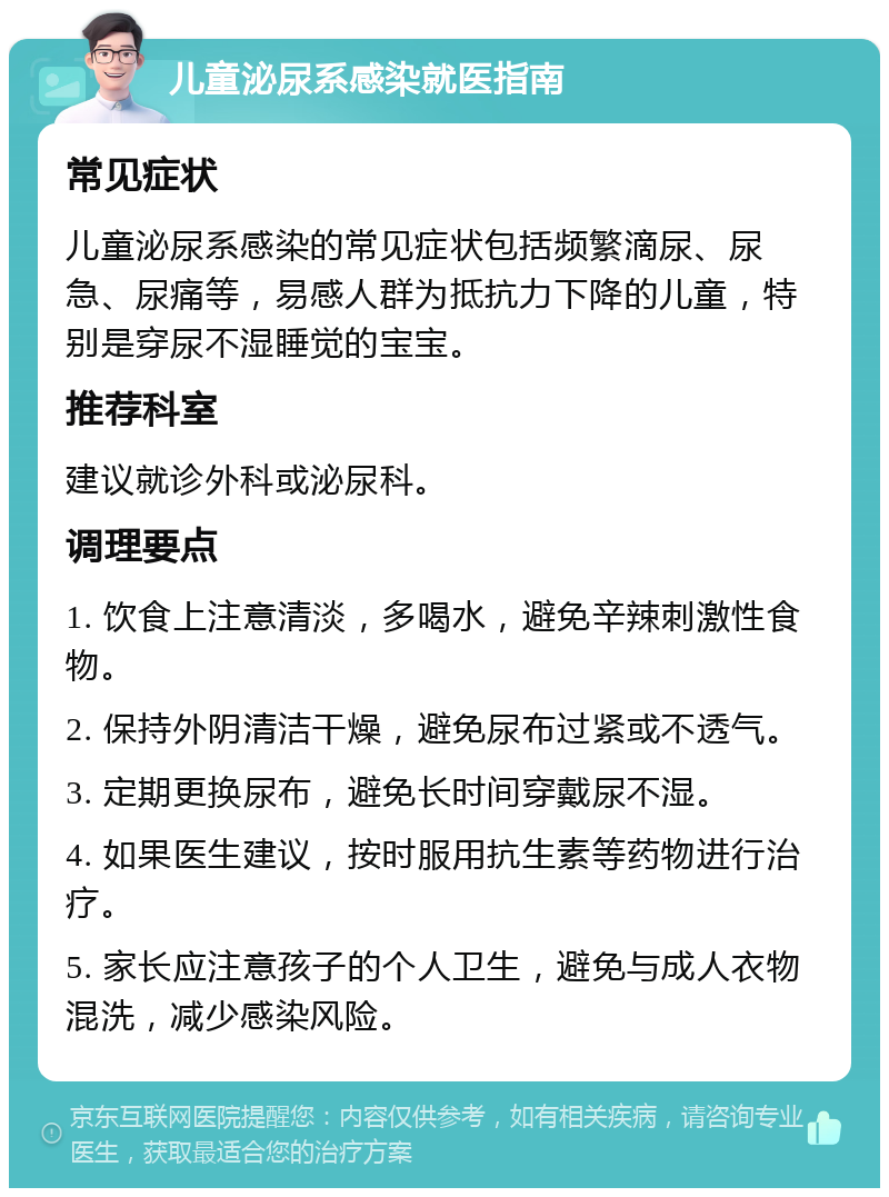 儿童泌尿系感染就医指南 常见症状 儿童泌尿系感染的常见症状包括频繁滴尿、尿急、尿痛等，易感人群为抵抗力下降的儿童，特别是穿尿不湿睡觉的宝宝。 推荐科室 建议就诊外科或泌尿科。 调理要点 1. 饮食上注意清淡，多喝水，避免辛辣刺激性食物。 2. 保持外阴清洁干燥，避免尿布过紧或不透气。 3. 定期更换尿布，避免长时间穿戴尿不湿。 4. 如果医生建议，按时服用抗生素等药物进行治疗。 5. 家长应注意孩子的个人卫生，避免与成人衣物混洗，减少感染风险。