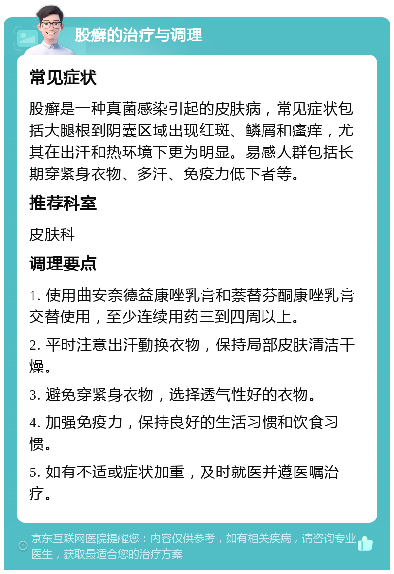 股癣的治疗与调理 常见症状 股癣是一种真菌感染引起的皮肤病，常见症状包括大腿根到阴囊区域出现红斑、鳞屑和瘙痒，尤其在出汗和热环境下更为明显。易感人群包括长期穿紧身衣物、多汗、免疫力低下者等。 推荐科室 皮肤科 调理要点 1. 使用曲安奈德益康唑乳膏和萘替芬酮康唑乳膏交替使用，至少连续用药三到四周以上。 2. 平时注意出汗勤换衣物，保持局部皮肤清洁干燥。 3. 避免穿紧身衣物，选择透气性好的衣物。 4. 加强免疫力，保持良好的生活习惯和饮食习惯。 5. 如有不适或症状加重，及时就医并遵医嘱治疗。