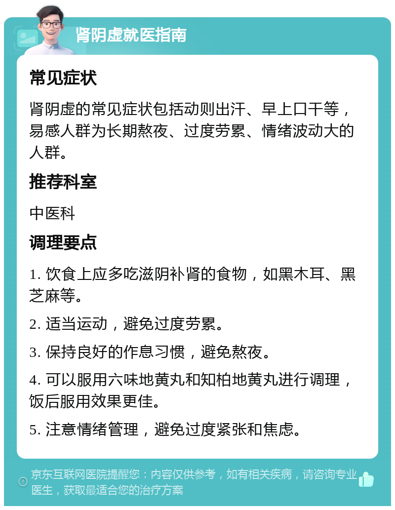 肾阴虚就医指南 常见症状 肾阴虚的常见症状包括动则出汗、早上口干等，易感人群为长期熬夜、过度劳累、情绪波动大的人群。 推荐科室 中医科 调理要点 1. 饮食上应多吃滋阴补肾的食物，如黑木耳、黑芝麻等。 2. 适当运动，避免过度劳累。 3. 保持良好的作息习惯，避免熬夜。 4. 可以服用六味地黄丸和知柏地黄丸进行调理，饭后服用效果更佳。 5. 注意情绪管理，避免过度紧张和焦虑。