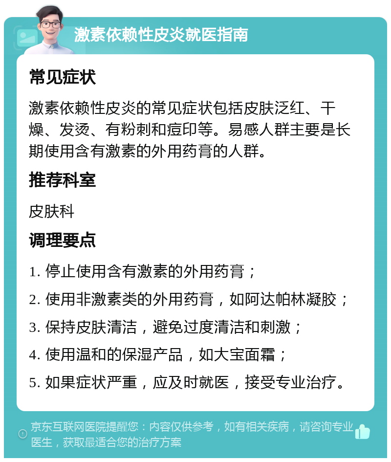 激素依赖性皮炎就医指南 常见症状 激素依赖性皮炎的常见症状包括皮肤泛红、干燥、发烫、有粉刺和痘印等。易感人群主要是长期使用含有激素的外用药膏的人群。 推荐科室 皮肤科 调理要点 1. 停止使用含有激素的外用药膏； 2. 使用非激素类的外用药膏，如阿达帕林凝胶； 3. 保持皮肤清洁，避免过度清洁和刺激； 4. 使用温和的保湿产品，如大宝面霜； 5. 如果症状严重，应及时就医，接受专业治疗。