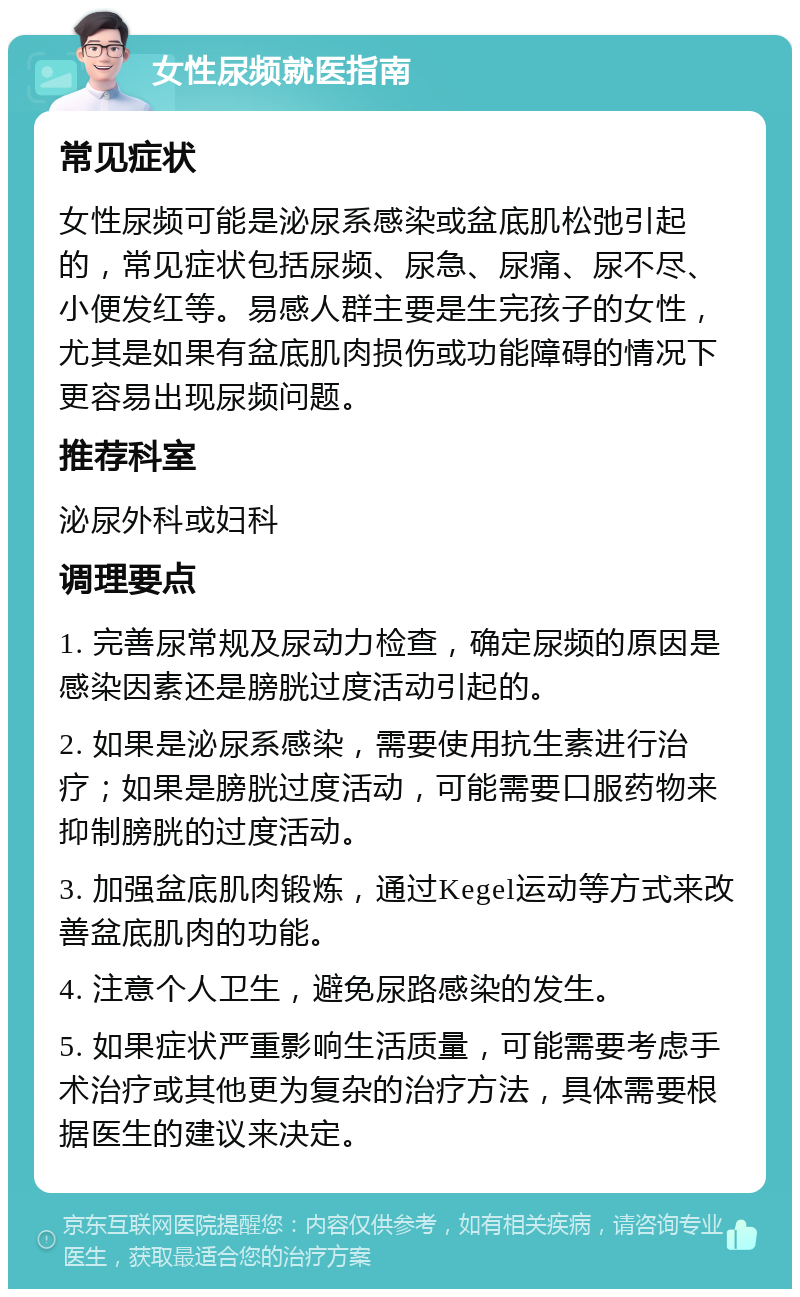 女性尿频就医指南 常见症状 女性尿频可能是泌尿系感染或盆底肌松弛引起的，常见症状包括尿频、尿急、尿痛、尿不尽、小便发红等。易感人群主要是生完孩子的女性，尤其是如果有盆底肌肉损伤或功能障碍的情况下更容易出现尿频问题。 推荐科室 泌尿外科或妇科 调理要点 1. 完善尿常规及尿动力检查，确定尿频的原因是感染因素还是膀胱过度活动引起的。 2. 如果是泌尿系感染，需要使用抗生素进行治疗；如果是膀胱过度活动，可能需要口服药物来抑制膀胱的过度活动。 3. 加强盆底肌肉锻炼，通过Kegel运动等方式来改善盆底肌肉的功能。 4. 注意个人卫生，避免尿路感染的发生。 5. 如果症状严重影响生活质量，可能需要考虑手术治疗或其他更为复杂的治疗方法，具体需要根据医生的建议来决定。