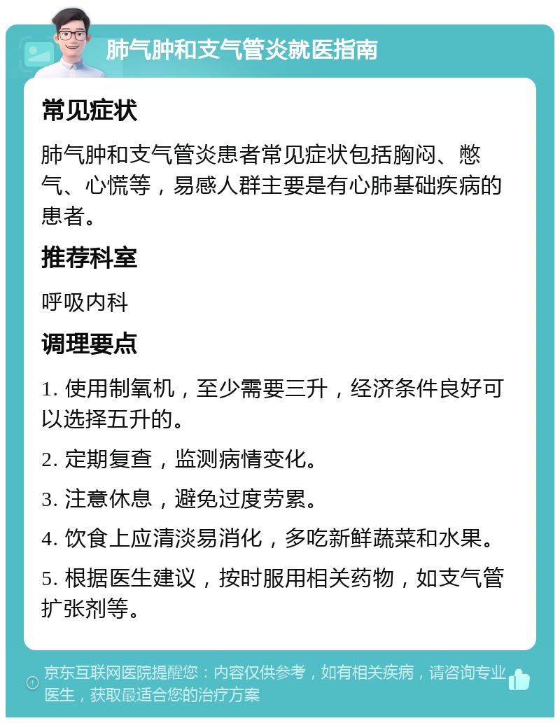 肺气肿和支气管炎就医指南 常见症状 肺气肿和支气管炎患者常见症状包括胸闷、憋气、心慌等，易感人群主要是有心肺基础疾病的患者。 推荐科室 呼吸内科 调理要点 1. 使用制氧机，至少需要三升，经济条件良好可以选择五升的。 2. 定期复查，监测病情变化。 3. 注意休息，避免过度劳累。 4. 饮食上应清淡易消化，多吃新鲜蔬菜和水果。 5. 根据医生建议，按时服用相关药物，如支气管扩张剂等。