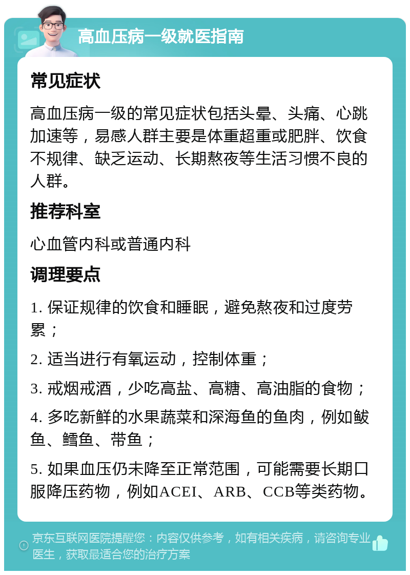 高血压病一级就医指南 常见症状 高血压病一级的常见症状包括头晕、头痛、心跳加速等，易感人群主要是体重超重或肥胖、饮食不规律、缺乏运动、长期熬夜等生活习惯不良的人群。 推荐科室 心血管内科或普通内科 调理要点 1. 保证规律的饮食和睡眠，避免熬夜和过度劳累； 2. 适当进行有氧运动，控制体重； 3. 戒烟戒酒，少吃高盐、高糖、高油脂的食物； 4. 多吃新鲜的水果蔬菜和深海鱼的鱼肉，例如鲅鱼、鳕鱼、带鱼； 5. 如果血压仍未降至正常范围，可能需要长期口服降压药物，例如ACEI、ARB、CCB等类药物。