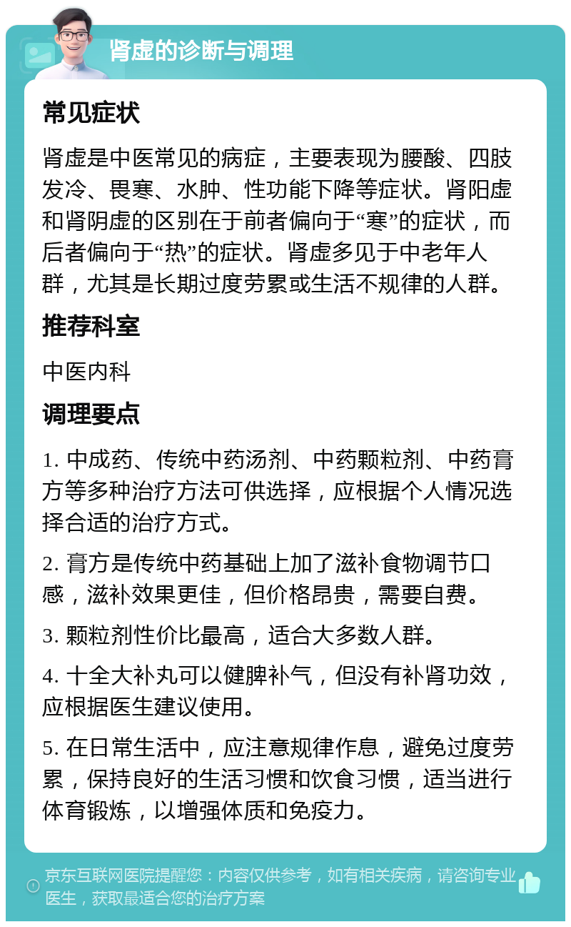 肾虚的诊断与调理 常见症状 肾虚是中医常见的病症，主要表现为腰酸、四肢发冷、畏寒、水肿、性功能下降等症状。肾阳虚和肾阴虚的区别在于前者偏向于“寒”的症状，而后者偏向于“热”的症状。肾虚多见于中老年人群，尤其是长期过度劳累或生活不规律的人群。 推荐科室 中医内科 调理要点 1. 中成药、传统中药汤剂、中药颗粒剂、中药膏方等多种治疗方法可供选择，应根据个人情况选择合适的治疗方式。 2. 膏方是传统中药基础上加了滋补食物调节口感，滋补效果更佳，但价格昂贵，需要自费。 3. 颗粒剂性价比最高，适合大多数人群。 4. 十全大补丸可以健脾补气，但没有补肾功效，应根据医生建议使用。 5. 在日常生活中，应注意规律作息，避免过度劳累，保持良好的生活习惯和饮食习惯，适当进行体育锻炼，以增强体质和免疫力。