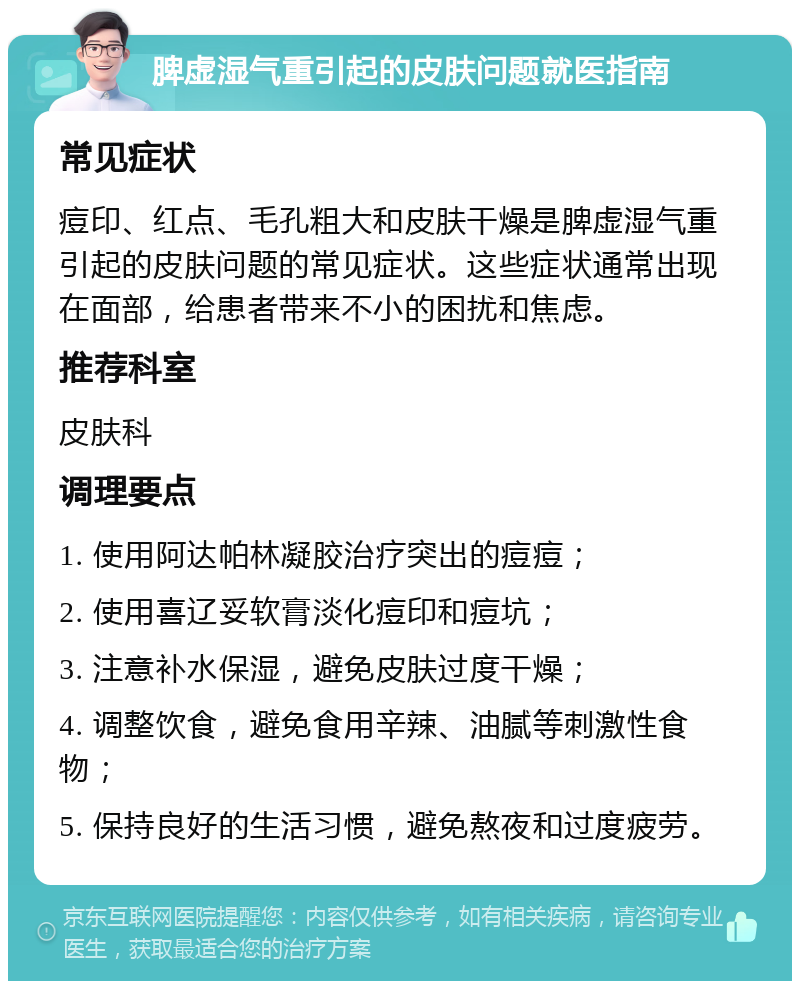 脾虚湿气重引起的皮肤问题就医指南 常见症状 痘印、红点、毛孔粗大和皮肤干燥是脾虚湿气重引起的皮肤问题的常见症状。这些症状通常出现在面部，给患者带来不小的困扰和焦虑。 推荐科室 皮肤科 调理要点 1. 使用阿达帕林凝胶治疗突出的痘痘； 2. 使用喜辽妥软膏淡化痘印和痘坑； 3. 注意补水保湿，避免皮肤过度干燥； 4. 调整饮食，避免食用辛辣、油腻等刺激性食物； 5. 保持良好的生活习惯，避免熬夜和过度疲劳。