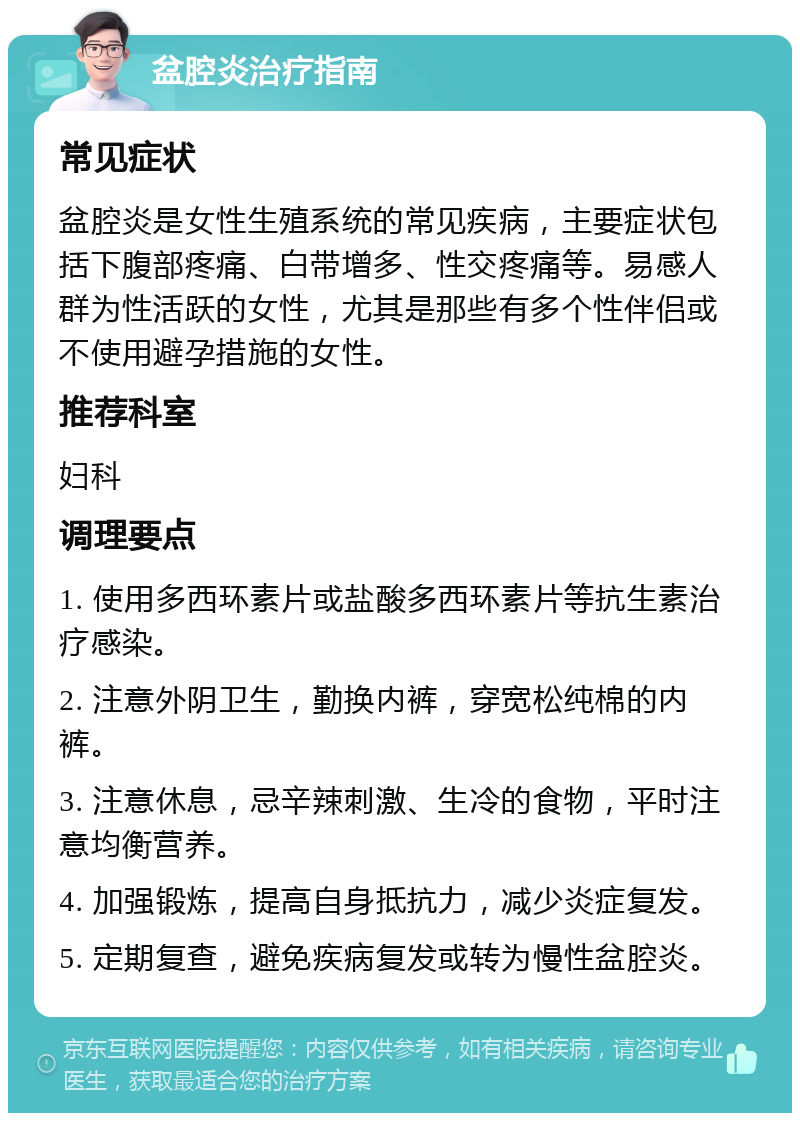 盆腔炎治疗指南 常见症状 盆腔炎是女性生殖系统的常见疾病，主要症状包括下腹部疼痛、白带增多、性交疼痛等。易感人群为性活跃的女性，尤其是那些有多个性伴侣或不使用避孕措施的女性。 推荐科室 妇科 调理要点 1. 使用多西环素片或盐酸多西环素片等抗生素治疗感染。 2. 注意外阴卫生，勤换内裤，穿宽松纯棉的内裤。 3. 注意休息，忌辛辣刺激、生冷的食物，平时注意均衡营养。 4. 加强锻炼，提高自身抵抗力，减少炎症复发。 5. 定期复查，避免疾病复发或转为慢性盆腔炎。