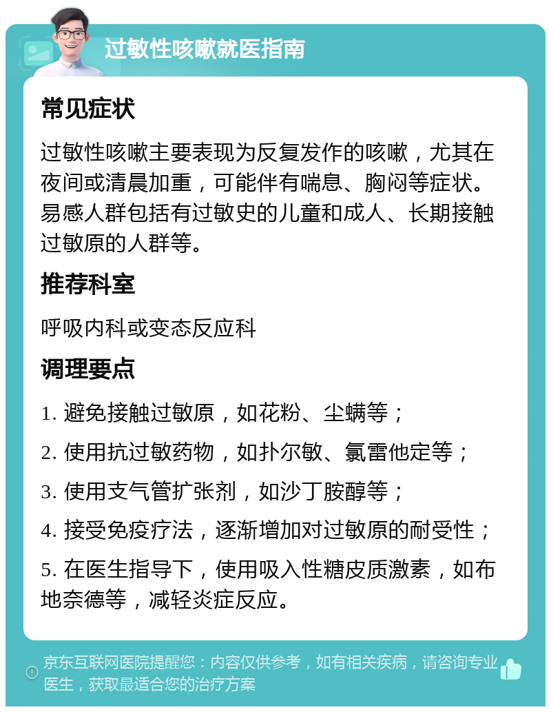 过敏性咳嗽就医指南 常见症状 过敏性咳嗽主要表现为反复发作的咳嗽，尤其在夜间或清晨加重，可能伴有喘息、胸闷等症状。易感人群包括有过敏史的儿童和成人、长期接触过敏原的人群等。 推荐科室 呼吸内科或变态反应科 调理要点 1. 避免接触过敏原，如花粉、尘螨等； 2. 使用抗过敏药物，如扑尔敏、氯雷他定等； 3. 使用支气管扩张剂，如沙丁胺醇等； 4. 接受免疫疗法，逐渐增加对过敏原的耐受性； 5. 在医生指导下，使用吸入性糖皮质激素，如布地奈德等，减轻炎症反应。