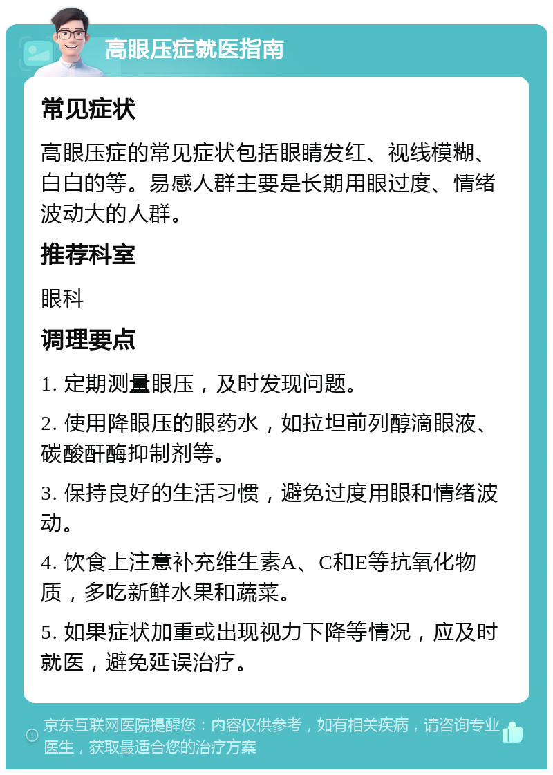 高眼压症就医指南 常见症状 高眼压症的常见症状包括眼睛发红、视线模糊、白白的等。易感人群主要是长期用眼过度、情绪波动大的人群。 推荐科室 眼科 调理要点 1. 定期测量眼压，及时发现问题。 2. 使用降眼压的眼药水，如拉坦前列醇滴眼液、碳酸酐酶抑制剂等。 3. 保持良好的生活习惯，避免过度用眼和情绪波动。 4. 饮食上注意补充维生素A、C和E等抗氧化物质，多吃新鲜水果和蔬菜。 5. 如果症状加重或出现视力下降等情况，应及时就医，避免延误治疗。