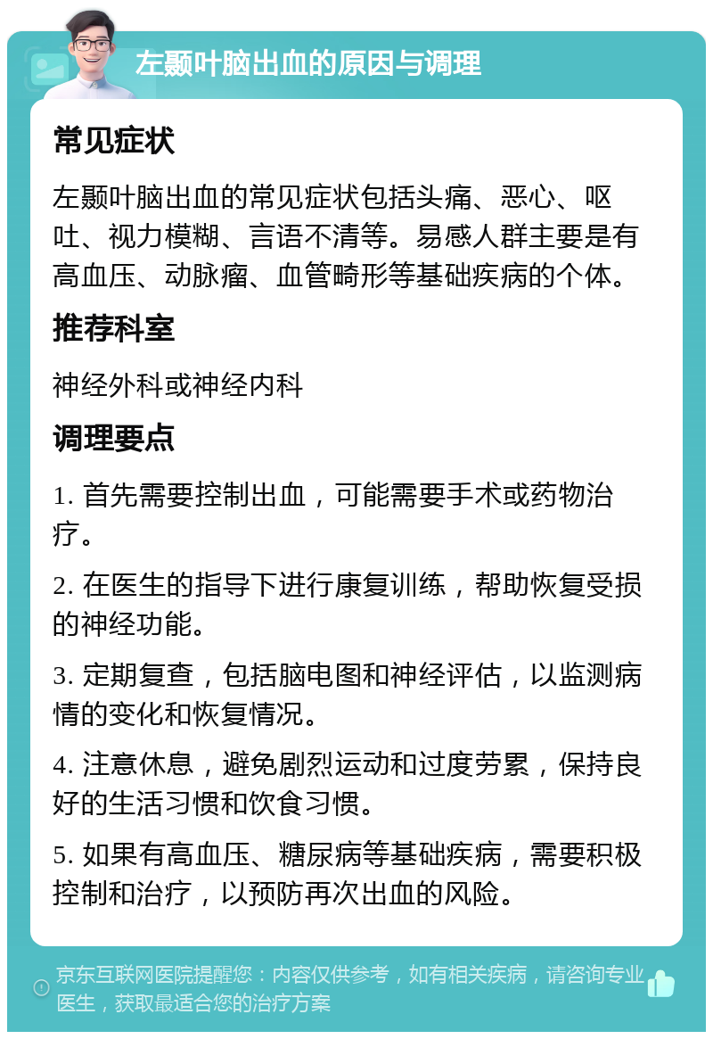 左颞叶脑出血的原因与调理 常见症状 左颞叶脑出血的常见症状包括头痛、恶心、呕吐、视力模糊、言语不清等。易感人群主要是有高血压、动脉瘤、血管畸形等基础疾病的个体。 推荐科室 神经外科或神经内科 调理要点 1. 首先需要控制出血，可能需要手术或药物治疗。 2. 在医生的指导下进行康复训练，帮助恢复受损的神经功能。 3. 定期复查，包括脑电图和神经评估，以监测病情的变化和恢复情况。 4. 注意休息，避免剧烈运动和过度劳累，保持良好的生活习惯和饮食习惯。 5. 如果有高血压、糖尿病等基础疾病，需要积极控制和治疗，以预防再次出血的风险。