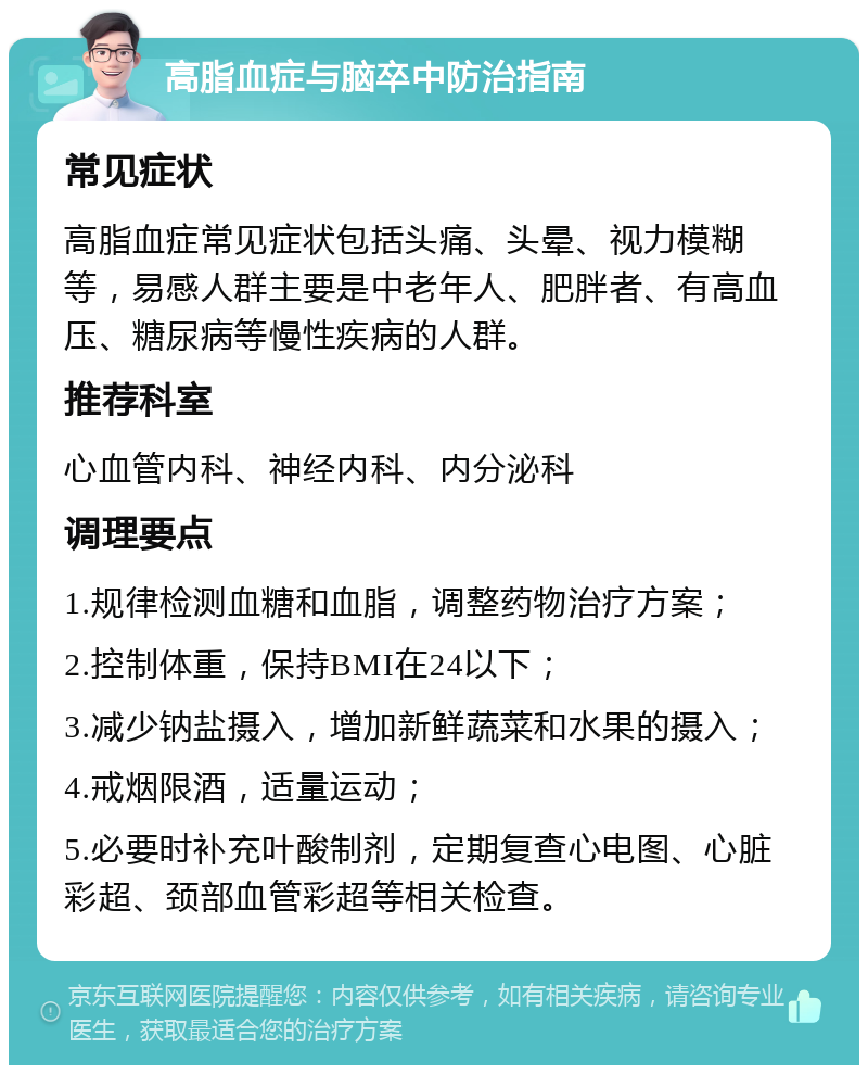 高脂血症与脑卒中防治指南 常见症状 高脂血症常见症状包括头痛、头晕、视力模糊等，易感人群主要是中老年人、肥胖者、有高血压、糖尿病等慢性疾病的人群。 推荐科室 心血管内科、神经内科、内分泌科 调理要点 1.规律检测血糖和血脂，调整药物治疗方案； 2.控制体重，保持BMI在24以下； 3.减少钠盐摄入，增加新鲜蔬菜和水果的摄入； 4.戒烟限酒，适量运动； 5.必要时补充叶酸制剂，定期复查心电图、心脏彩超、颈部血管彩超等相关检查。