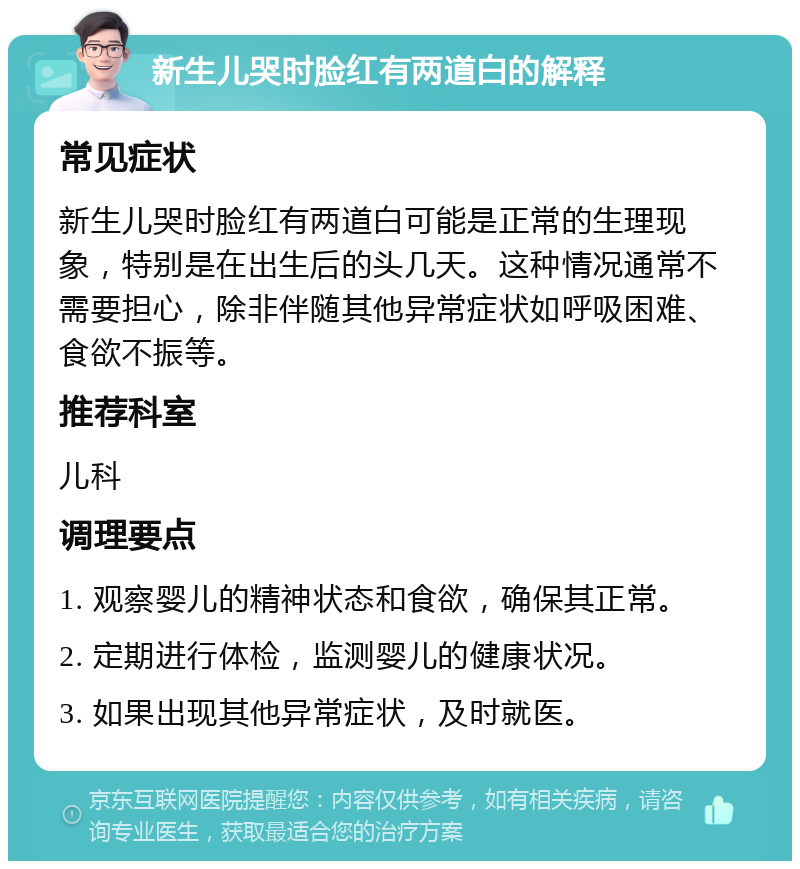 新生儿哭时脸红有两道白的解释 常见症状 新生儿哭时脸红有两道白可能是正常的生理现象，特别是在出生后的头几天。这种情况通常不需要担心，除非伴随其他异常症状如呼吸困难、食欲不振等。 推荐科室 儿科 调理要点 1. 观察婴儿的精神状态和食欲，确保其正常。 2. 定期进行体检，监测婴儿的健康状况。 3. 如果出现其他异常症状，及时就医。