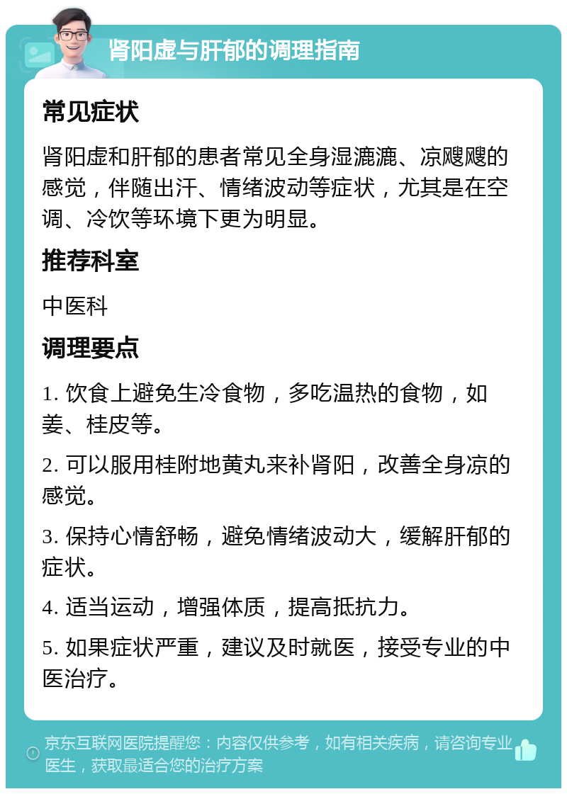 肾阳虚与肝郁的调理指南 常见症状 肾阳虚和肝郁的患者常见全身湿漉漉、凉飕飕的感觉，伴随出汗、情绪波动等症状，尤其是在空调、冷饮等环境下更为明显。 推荐科室 中医科 调理要点 1. 饮食上避免生冷食物，多吃温热的食物，如姜、桂皮等。 2. 可以服用桂附地黄丸来补肾阳，改善全身凉的感觉。 3. 保持心情舒畅，避免情绪波动大，缓解肝郁的症状。 4. 适当运动，增强体质，提高抵抗力。 5. 如果症状严重，建议及时就医，接受专业的中医治疗。