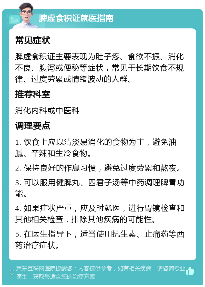 脾虚食积证就医指南 常见症状 脾虚食积证主要表现为肚子疼、食欲不振、消化不良、腹泻或便秘等症状，常见于长期饮食不规律、过度劳累或情绪波动的人群。 推荐科室 消化内科或中医科 调理要点 1. 饮食上应以清淡易消化的食物为主，避免油腻、辛辣和生冷食物。 2. 保持良好的作息习惯，避免过度劳累和熬夜。 3. 可以服用健脾丸、四君子汤等中药调理脾胃功能。 4. 如果症状严重，应及时就医，进行胃镜检查和其他相关检查，排除其他疾病的可能性。 5. 在医生指导下，适当使用抗生素、止痛药等西药治疗症状。