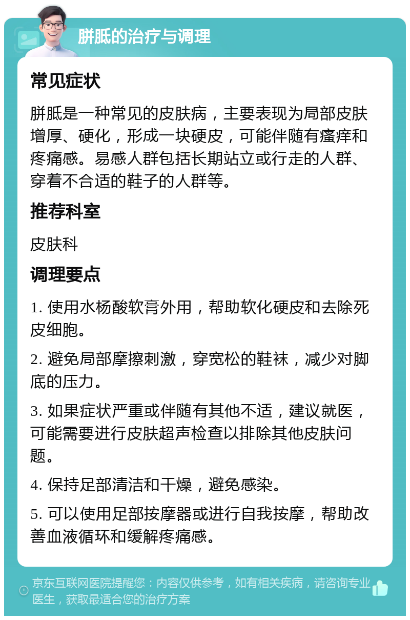 胼胝的治疗与调理 常见症状 胼胝是一种常见的皮肤病，主要表现为局部皮肤增厚、硬化，形成一块硬皮，可能伴随有瘙痒和疼痛感。易感人群包括长期站立或行走的人群、穿着不合适的鞋子的人群等。 推荐科室 皮肤科 调理要点 1. 使用水杨酸软膏外用，帮助软化硬皮和去除死皮细胞。 2. 避免局部摩擦刺激，穿宽松的鞋袜，减少对脚底的压力。 3. 如果症状严重或伴随有其他不适，建议就医，可能需要进行皮肤超声检查以排除其他皮肤问题。 4. 保持足部清洁和干燥，避免感染。 5. 可以使用足部按摩器或进行自我按摩，帮助改善血液循环和缓解疼痛感。