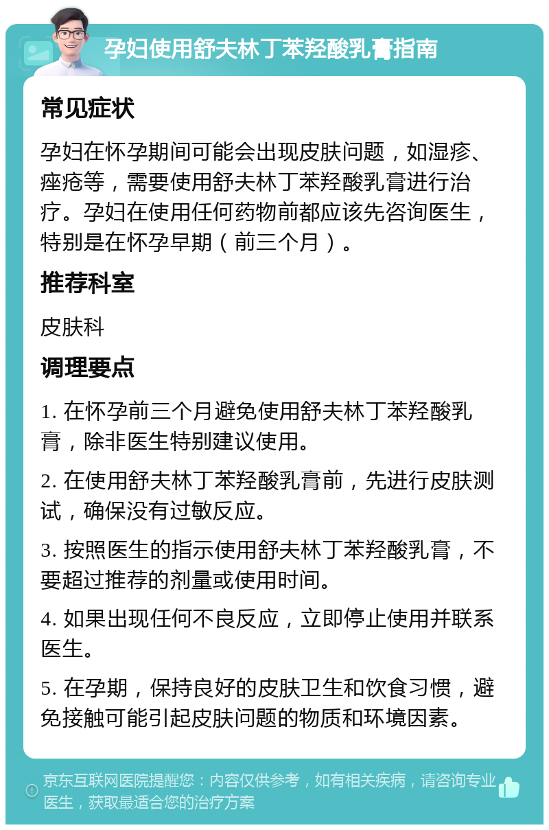 孕妇使用舒夫林丁苯羟酸乳膏指南 常见症状 孕妇在怀孕期间可能会出现皮肤问题，如湿疹、痤疮等，需要使用舒夫林丁苯羟酸乳膏进行治疗。孕妇在使用任何药物前都应该先咨询医生，特别是在怀孕早期（前三个月）。 推荐科室 皮肤科 调理要点 1. 在怀孕前三个月避免使用舒夫林丁苯羟酸乳膏，除非医生特别建议使用。 2. 在使用舒夫林丁苯羟酸乳膏前，先进行皮肤测试，确保没有过敏反应。 3. 按照医生的指示使用舒夫林丁苯羟酸乳膏，不要超过推荐的剂量或使用时间。 4. 如果出现任何不良反应，立即停止使用并联系医生。 5. 在孕期，保持良好的皮肤卫生和饮食习惯，避免接触可能引起皮肤问题的物质和环境因素。