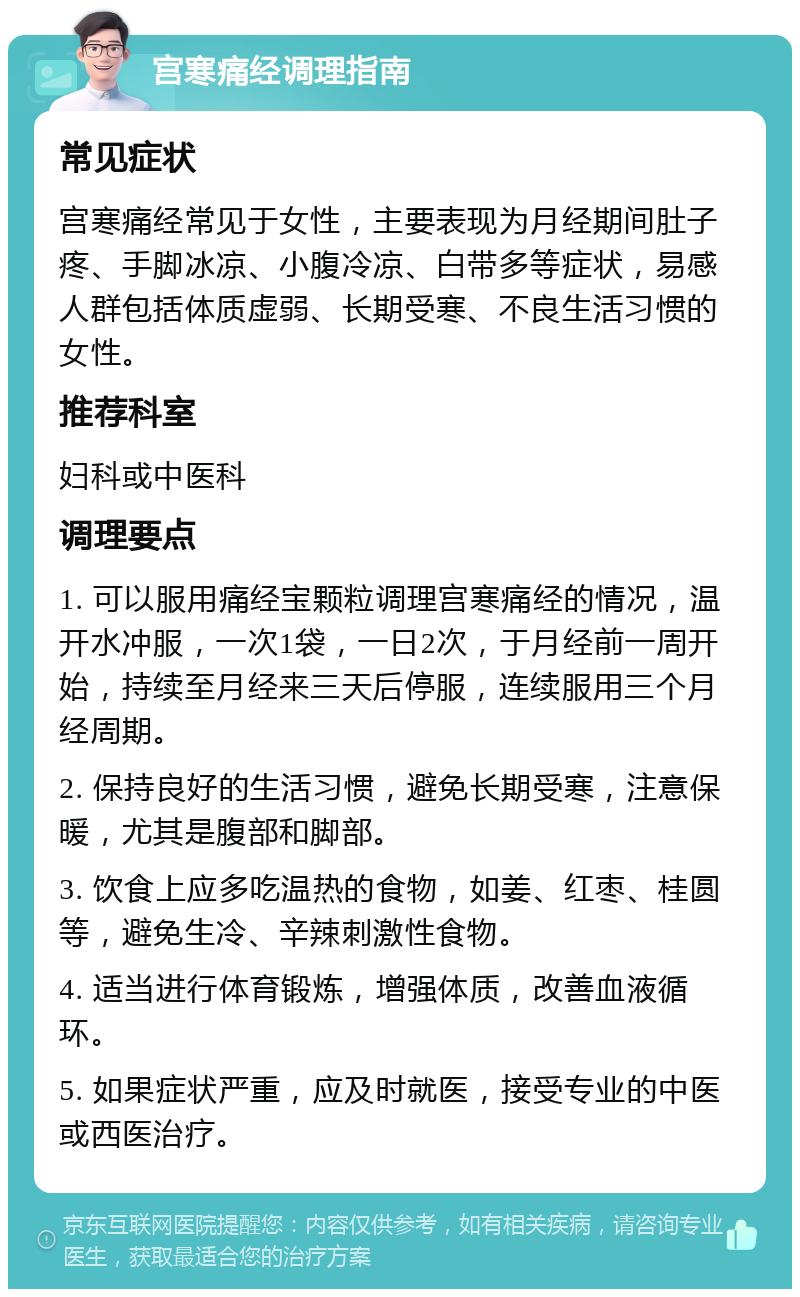 宫寒痛经调理指南 常见症状 宫寒痛经常见于女性，主要表现为月经期间肚子疼、手脚冰凉、小腹冷凉、白带多等症状，易感人群包括体质虚弱、长期受寒、不良生活习惯的女性。 推荐科室 妇科或中医科 调理要点 1. 可以服用痛经宝颗粒调理宫寒痛经的情况，温开水冲服，一次1袋，一日2次，于月经前一周开始，持续至月经来三天后停服，连续服用三个月经周期。 2. 保持良好的生活习惯，避免长期受寒，注意保暖，尤其是腹部和脚部。 3. 饮食上应多吃温热的食物，如姜、红枣、桂圆等，避免生冷、辛辣刺激性食物。 4. 适当进行体育锻炼，增强体质，改善血液循环。 5. 如果症状严重，应及时就医，接受专业的中医或西医治疗。