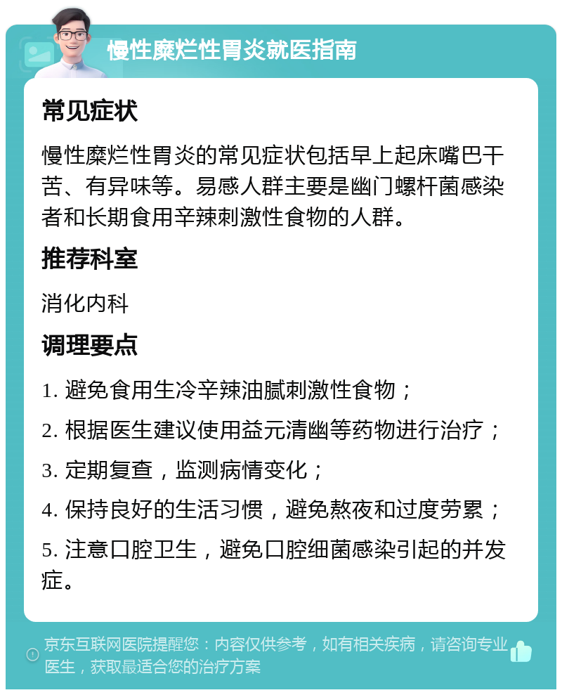 慢性糜烂性胃炎就医指南 常见症状 慢性糜烂性胃炎的常见症状包括早上起床嘴巴干苦、有异味等。易感人群主要是幽门螺杆菌感染者和长期食用辛辣刺激性食物的人群。 推荐科室 消化内科 调理要点 1. 避免食用生冷辛辣油腻刺激性食物； 2. 根据医生建议使用益元清幽等药物进行治疗； 3. 定期复查，监测病情变化； 4. 保持良好的生活习惯，避免熬夜和过度劳累； 5. 注意口腔卫生，避免口腔细菌感染引起的并发症。