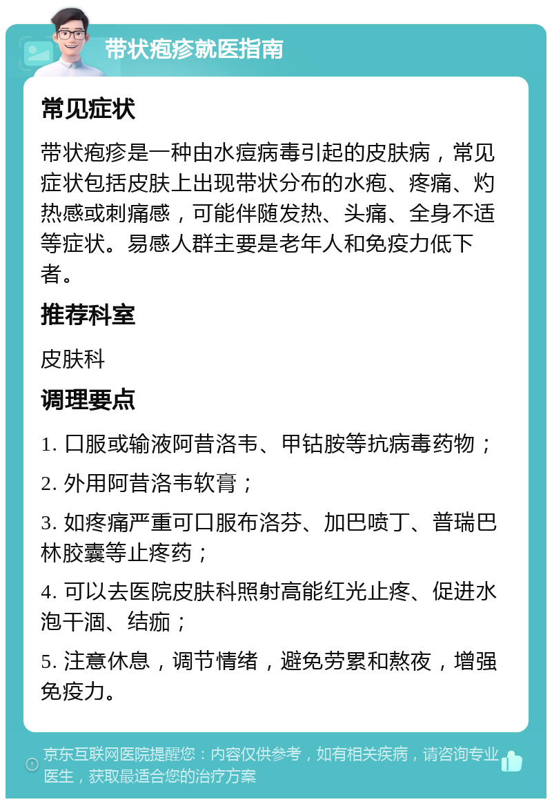 带状疱疹就医指南 常见症状 带状疱疹是一种由水痘病毒引起的皮肤病，常见症状包括皮肤上出现带状分布的水疱、疼痛、灼热感或刺痛感，可能伴随发热、头痛、全身不适等症状。易感人群主要是老年人和免疫力低下者。 推荐科室 皮肤科 调理要点 1. 口服或输液阿昔洛韦、甲钴胺等抗病毒药物； 2. 外用阿昔洛韦软膏； 3. 如疼痛严重可口服布洛芬、加巴喷丁、普瑞巴林胶囊等止疼药； 4. 可以去医院皮肤科照射高能红光止疼、促进水泡干涸、结痂； 5. 注意休息，调节情绪，避免劳累和熬夜，增强免疫力。