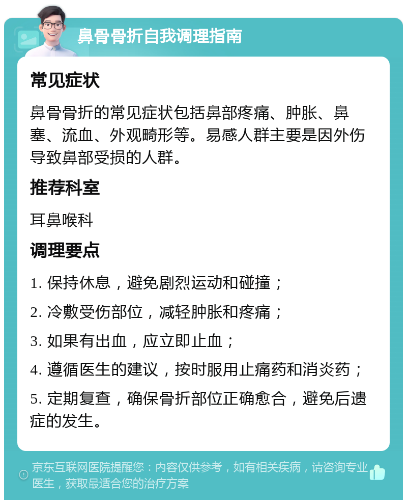 鼻骨骨折自我调理指南 常见症状 鼻骨骨折的常见症状包括鼻部疼痛、肿胀、鼻塞、流血、外观畸形等。易感人群主要是因外伤导致鼻部受损的人群。 推荐科室 耳鼻喉科 调理要点 1. 保持休息，避免剧烈运动和碰撞； 2. 冷敷受伤部位，减轻肿胀和疼痛； 3. 如果有出血，应立即止血； 4. 遵循医生的建议，按时服用止痛药和消炎药； 5. 定期复查，确保骨折部位正确愈合，避免后遗症的发生。