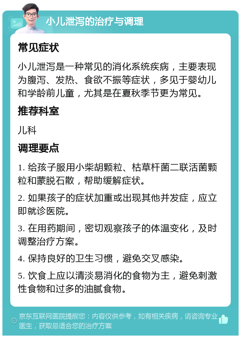 小儿泄泻的治疗与调理 常见症状 小儿泄泻是一种常见的消化系统疾病，主要表现为腹泻、发热、食欲不振等症状，多见于婴幼儿和学龄前儿童，尤其是在夏秋季节更为常见。 推荐科室 儿科 调理要点 1. 给孩子服用小柴胡颗粒、枯草杆菌二联活菌颗粒和蒙脱石散，帮助缓解症状。 2. 如果孩子的症状加重或出现其他并发症，应立即就诊医院。 3. 在用药期间，密切观察孩子的体温变化，及时调整治疗方案。 4. 保持良好的卫生习惯，避免交叉感染。 5. 饮食上应以清淡易消化的食物为主，避免刺激性食物和过多的油腻食物。