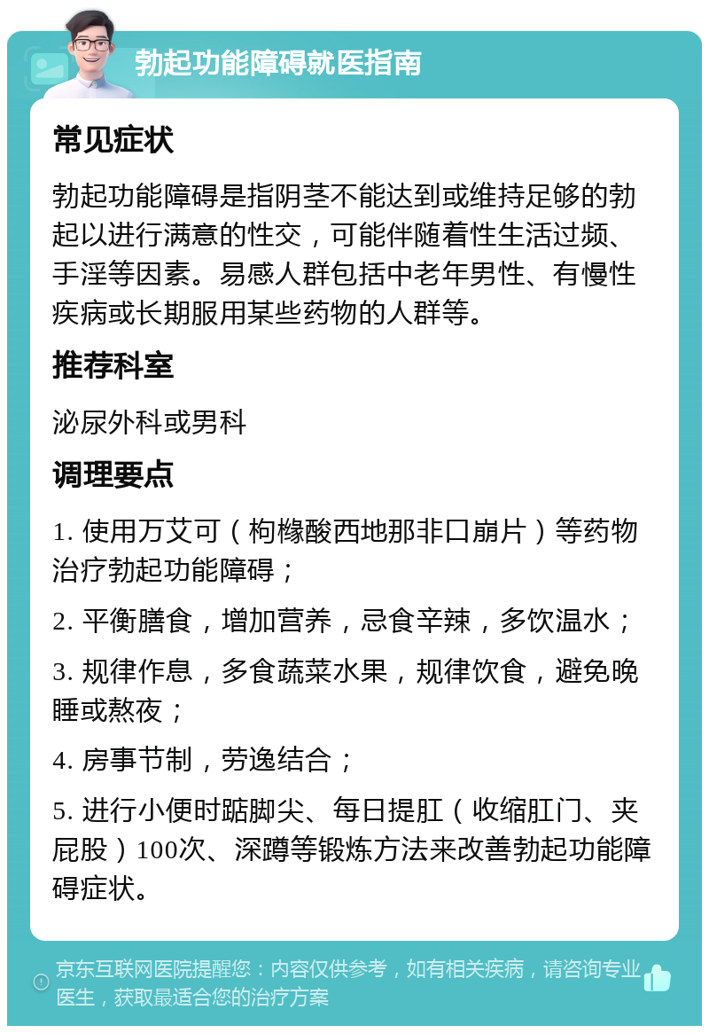 勃起功能障碍就医指南 常见症状 勃起功能障碍是指阴茎不能达到或维持足够的勃起以进行满意的性交，可能伴随着性生活过频、手淫等因素。易感人群包括中老年男性、有慢性疾病或长期服用某些药物的人群等。 推荐科室 泌尿外科或男科 调理要点 1. 使用万艾可（枸橼酸西地那非口崩片）等药物治疗勃起功能障碍； 2. 平衡膳食，增加营养，忌食辛辣，多饮温水； 3. 规律作息，多食蔬菜水果，规律饮食，避免晚睡或熬夜； 4. 房事节制，劳逸结合； 5. 进行小便时踮脚尖、每日提肛（收缩肛门、夹屁股）100次、深蹲等锻炼方法来改善勃起功能障碍症状。