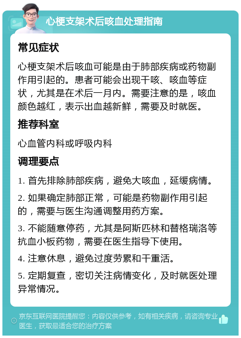 心梗支架术后咳血处理指南 常见症状 心梗支架术后咳血可能是由于肺部疾病或药物副作用引起的。患者可能会出现干咳、咳血等症状，尤其是在术后一月内。需要注意的是，咳血颜色越红，表示出血越新鲜，需要及时就医。 推荐科室 心血管内科或呼吸内科 调理要点 1. 首先排除肺部疾病，避免大咳血，延缓病情。 2. 如果确定肺部正常，可能是药物副作用引起的，需要与医生沟通调整用药方案。 3. 不能随意停药，尤其是阿斯匹林和替格瑞洛等抗血小板药物，需要在医生指导下使用。 4. 注意休息，避免过度劳累和干重活。 5. 定期复查，密切关注病情变化，及时就医处理异常情况。