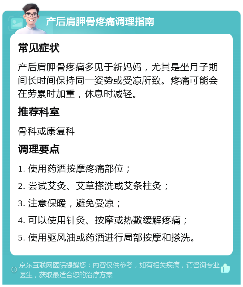 产后肩胛骨疼痛调理指南 常见症状 产后肩胛骨疼痛多见于新妈妈，尤其是坐月子期间长时间保持同一姿势或受凉所致。疼痛可能会在劳累时加重，休息时减轻。 推荐科室 骨科或康复科 调理要点 1. 使用药酒按摩疼痛部位； 2. 尝试艾灸、艾草搽洗或艾条柱灸； 3. 注意保暖，避免受凉； 4. 可以使用针灸、按摩或热敷缓解疼痛； 5. 使用驱风油或药酒进行局部按摩和搽洗。