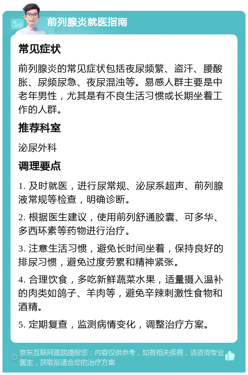 前列腺炎就医指南 常见症状 前列腺炎的常见症状包括夜尿频繁、盗汗、腰酸胀、尿频尿急、夜尿混浊等。易感人群主要是中老年男性，尤其是有不良生活习惯或长期坐着工作的人群。 推荐科室 泌尿外科 调理要点 1. 及时就医，进行尿常规、泌尿系超声、前列腺液常规等检查，明确诊断。 2. 根据医生建议，使用前列舒通胶囊、可多华、多西环素等药物进行治疗。 3. 注意生活习惯，避免长时间坐着，保持良好的排尿习惯，避免过度劳累和精神紧张。 4. 合理饮食，多吃新鲜蔬菜水果，适量摄入温补的肉类如鸽子、羊肉等，避免辛辣刺激性食物和酒精。 5. 定期复查，监测病情变化，调整治疗方案。