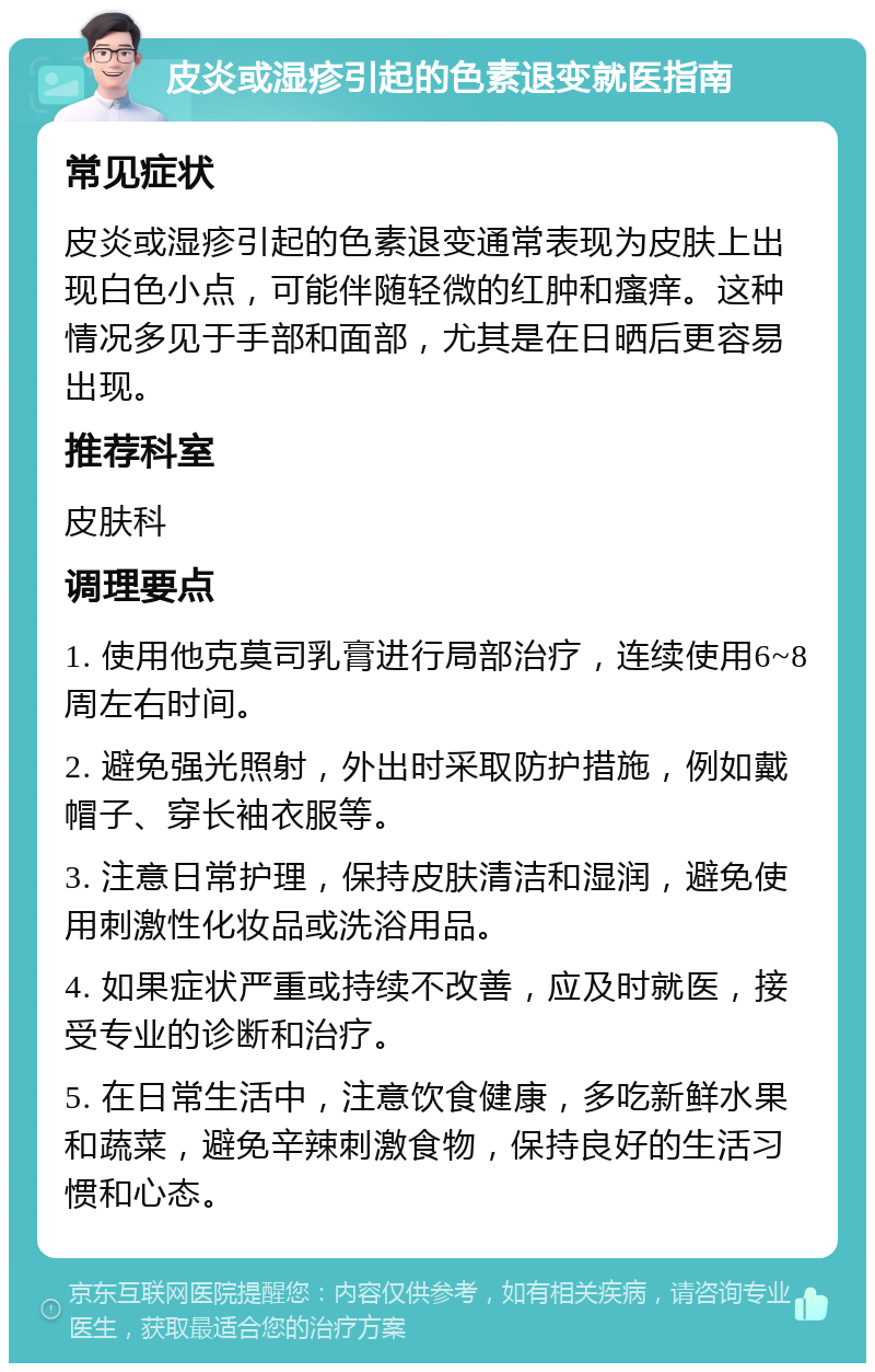 皮炎或湿疹引起的色素退变就医指南 常见症状 皮炎或湿疹引起的色素退变通常表现为皮肤上出现白色小点，可能伴随轻微的红肿和瘙痒。这种情况多见于手部和面部，尤其是在日晒后更容易出现。 推荐科室 皮肤科 调理要点 1. 使用他克莫司乳膏进行局部治疗，连续使用6~8周左右时间。 2. 避免强光照射，外出时采取防护措施，例如戴帽子、穿长袖衣服等。 3. 注意日常护理，保持皮肤清洁和湿润，避免使用刺激性化妆品或洗浴用品。 4. 如果症状严重或持续不改善，应及时就医，接受专业的诊断和治疗。 5. 在日常生活中，注意饮食健康，多吃新鲜水果和蔬菜，避免辛辣刺激食物，保持良好的生活习惯和心态。