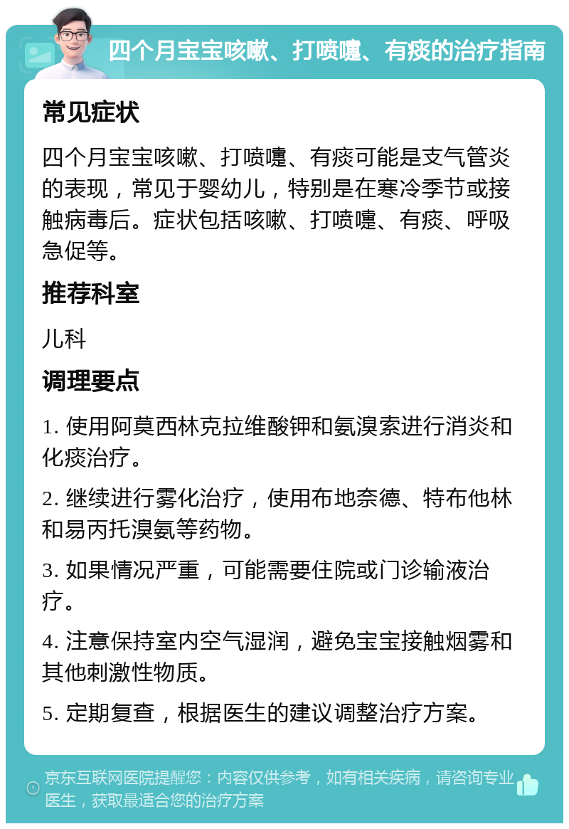 四个月宝宝咳嗽、打喷嚏、有痰的治疗指南 常见症状 四个月宝宝咳嗽、打喷嚏、有痰可能是支气管炎的表现，常见于婴幼儿，特别是在寒冷季节或接触病毒后。症状包括咳嗽、打喷嚏、有痰、呼吸急促等。 推荐科室 儿科 调理要点 1. 使用阿莫西林克拉维酸钾和氨溴索进行消炎和化痰治疗。 2. 继续进行雾化治疗，使用布地奈德、特布他林和易丙托溴氨等药物。 3. 如果情况严重，可能需要住院或门诊输液治疗。 4. 注意保持室内空气湿润，避免宝宝接触烟雾和其他刺激性物质。 5. 定期复查，根据医生的建议调整治疗方案。