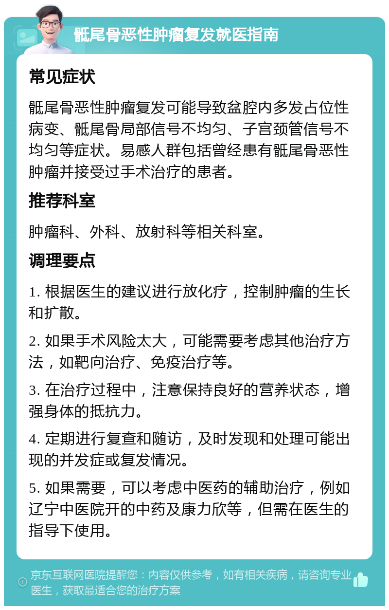 骶尾骨恶性肿瘤复发就医指南 常见症状 骶尾骨恶性肿瘤复发可能导致盆腔内多发占位性病变、骶尾骨局部信号不均匀、子宫颈管信号不均匀等症状。易感人群包括曾经患有骶尾骨恶性肿瘤并接受过手术治疗的患者。 推荐科室 肿瘤科、外科、放射科等相关科室。 调理要点 1. 根据医生的建议进行放化疗，控制肿瘤的生长和扩散。 2. 如果手术风险太大，可能需要考虑其他治疗方法，如靶向治疗、免疫治疗等。 3. 在治疗过程中，注意保持良好的营养状态，增强身体的抵抗力。 4. 定期进行复查和随访，及时发现和处理可能出现的并发症或复发情况。 5. 如果需要，可以考虑中医药的辅助治疗，例如辽宁中医院开的中药及康力欣等，但需在医生的指导下使用。