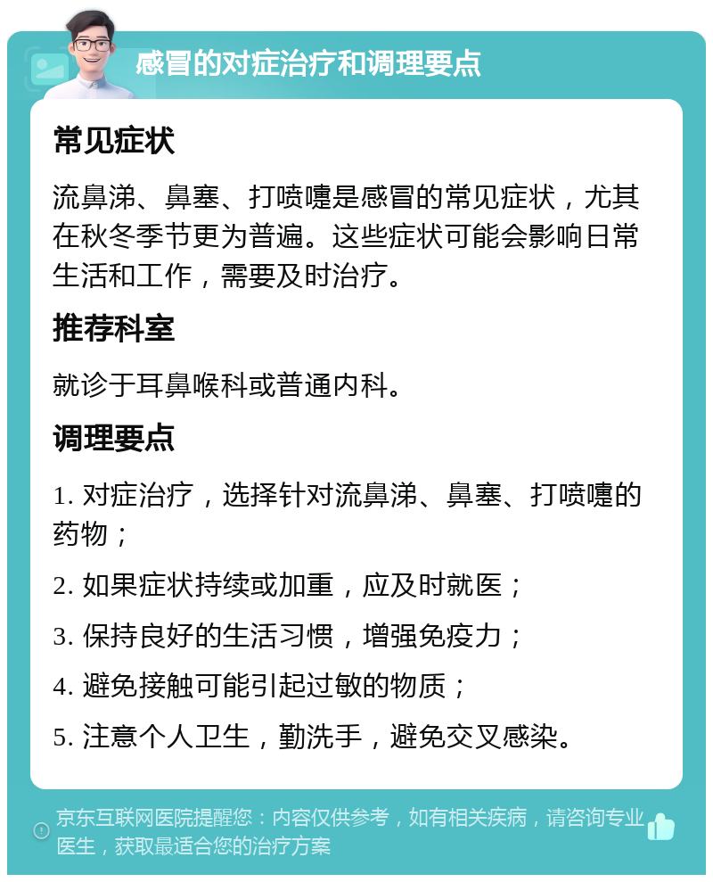 感冒的对症治疗和调理要点 常见症状 流鼻涕、鼻塞、打喷嚏是感冒的常见症状，尤其在秋冬季节更为普遍。这些症状可能会影响日常生活和工作，需要及时治疗。 推荐科室 就诊于耳鼻喉科或普通内科。 调理要点 1. 对症治疗，选择针对流鼻涕、鼻塞、打喷嚏的药物； 2. 如果症状持续或加重，应及时就医； 3. 保持良好的生活习惯，增强免疫力； 4. 避免接触可能引起过敏的物质； 5. 注意个人卫生，勤洗手，避免交叉感染。