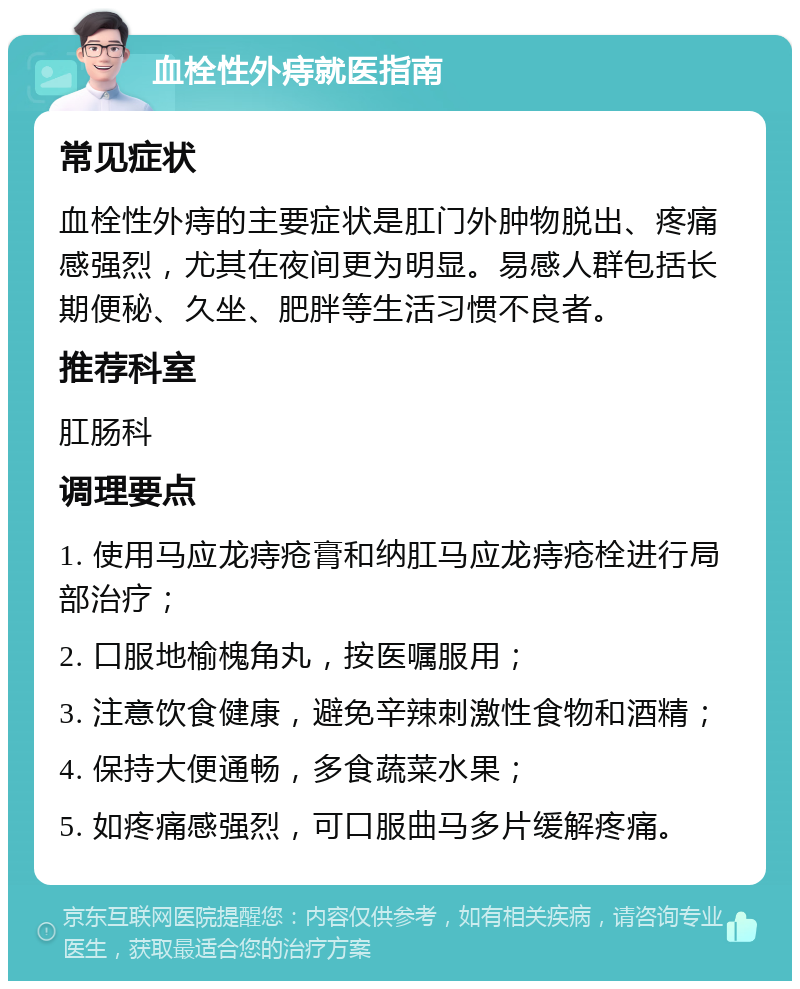 血栓性外痔就医指南 常见症状 血栓性外痔的主要症状是肛门外肿物脱出、疼痛感强烈，尤其在夜间更为明显。易感人群包括长期便秘、久坐、肥胖等生活习惯不良者。 推荐科室 肛肠科 调理要点 1. 使用马应龙痔疮膏和纳肛马应龙痔疮栓进行局部治疗； 2. 口服地榆槐角丸，按医嘱服用； 3. 注意饮食健康，避免辛辣刺激性食物和酒精； 4. 保持大便通畅，多食蔬菜水果； 5. 如疼痛感强烈，可口服曲马多片缓解疼痛。