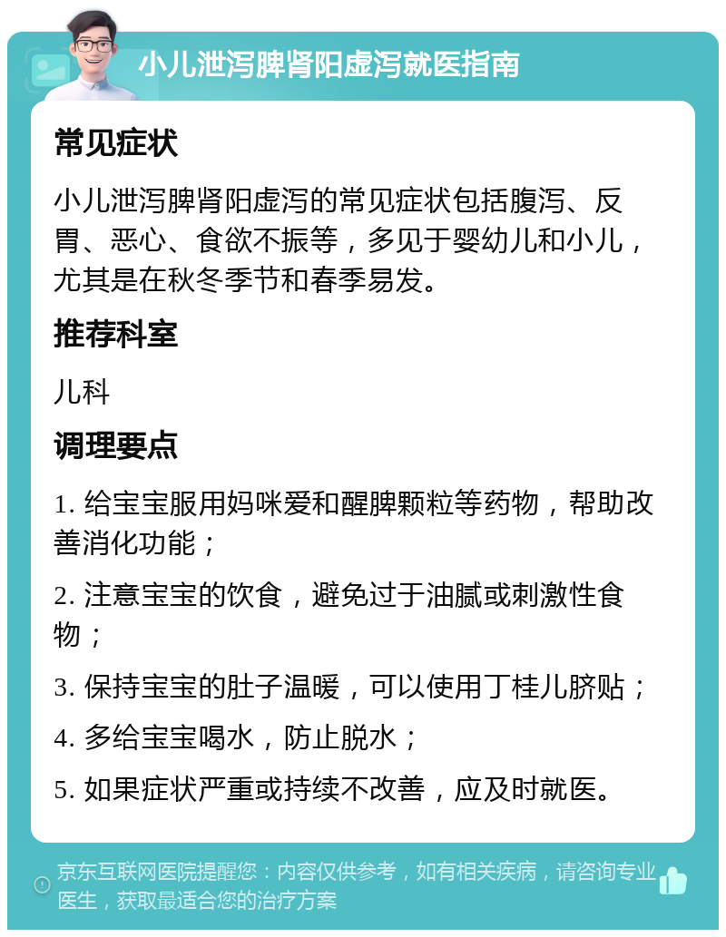 小儿泄泻脾肾阳虚泻就医指南 常见症状 小儿泄泻脾肾阳虚泻的常见症状包括腹泻、反胃、恶心、食欲不振等，多见于婴幼儿和小儿，尤其是在秋冬季节和春季易发。 推荐科室 儿科 调理要点 1. 给宝宝服用妈咪爱和醒脾颗粒等药物，帮助改善消化功能； 2. 注意宝宝的饮食，避免过于油腻或刺激性食物； 3. 保持宝宝的肚子温暖，可以使用丁桂儿脐贴； 4. 多给宝宝喝水，防止脱水； 5. 如果症状严重或持续不改善，应及时就医。