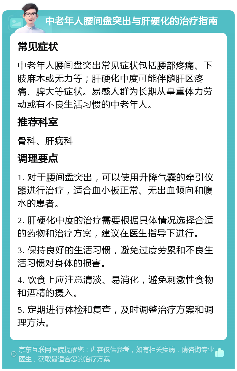 中老年人腰间盘突出与肝硬化的治疗指南 常见症状 中老年人腰间盘突出常见症状包括腰部疼痛、下肢麻木或无力等；肝硬化中度可能伴随肝区疼痛、脾大等症状。易感人群为长期从事重体力劳动或有不良生活习惯的中老年人。 推荐科室 骨科、肝病科 调理要点 1. 对于腰间盘突出，可以使用升降气囊的牵引仪器进行治疗，适合血小板正常、无出血倾向和腹水的患者。 2. 肝硬化中度的治疗需要根据具体情况选择合适的药物和治疗方案，建议在医生指导下进行。 3. 保持良好的生活习惯，避免过度劳累和不良生活习惯对身体的损害。 4. 饮食上应注意清淡、易消化，避免刺激性食物和酒精的摄入。 5. 定期进行体检和复查，及时调整治疗方案和调理方法。