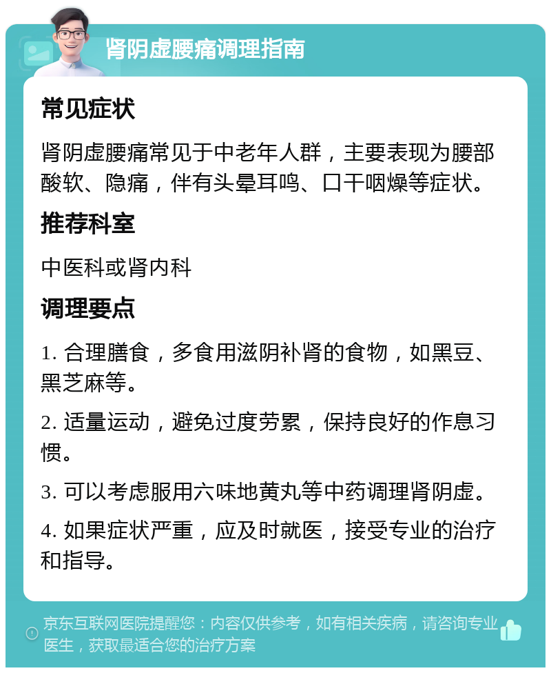 肾阴虚腰痛调理指南 常见症状 肾阴虚腰痛常见于中老年人群，主要表现为腰部酸软、隐痛，伴有头晕耳鸣、口干咽燥等症状。 推荐科室 中医科或肾内科 调理要点 1. 合理膳食，多食用滋阴补肾的食物，如黑豆、黑芝麻等。 2. 适量运动，避免过度劳累，保持良好的作息习惯。 3. 可以考虑服用六味地黄丸等中药调理肾阴虚。 4. 如果症状严重，应及时就医，接受专业的治疗和指导。