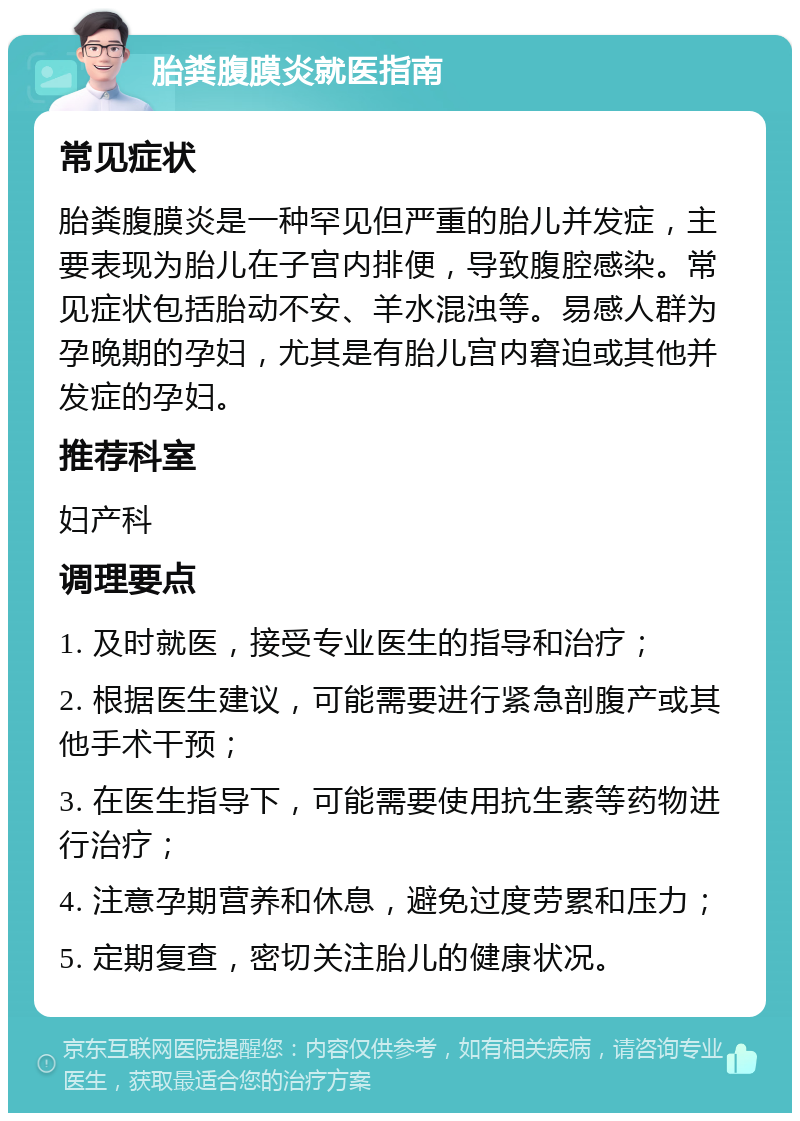 胎粪腹膜炎就医指南 常见症状 胎粪腹膜炎是一种罕见但严重的胎儿并发症，主要表现为胎儿在子宫内排便，导致腹腔感染。常见症状包括胎动不安、羊水混浊等。易感人群为孕晚期的孕妇，尤其是有胎儿宫内窘迫或其他并发症的孕妇。 推荐科室 妇产科 调理要点 1. 及时就医，接受专业医生的指导和治疗； 2. 根据医生建议，可能需要进行紧急剖腹产或其他手术干预； 3. 在医生指导下，可能需要使用抗生素等药物进行治疗； 4. 注意孕期营养和休息，避免过度劳累和压力； 5. 定期复查，密切关注胎儿的健康状况。