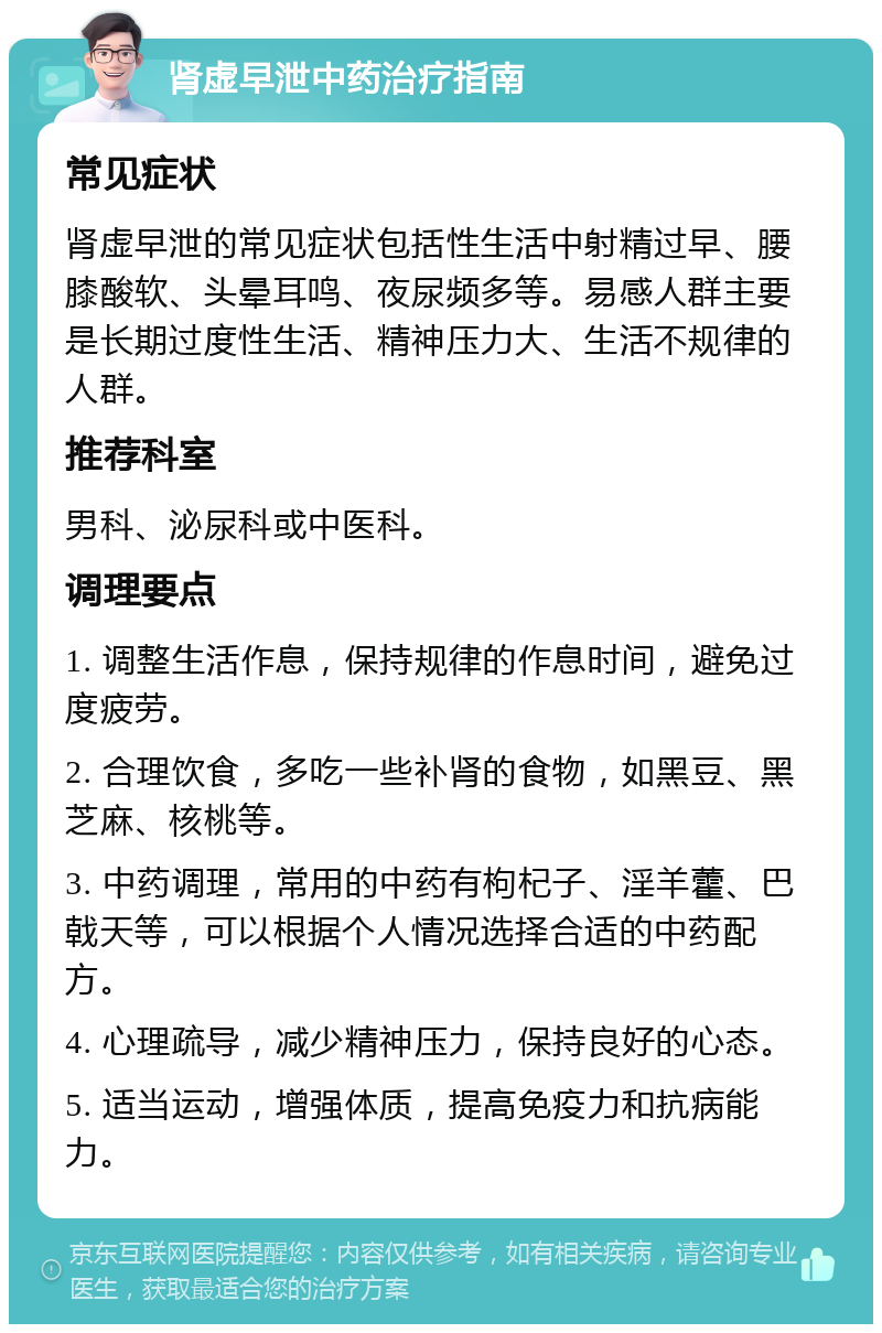 肾虚早泄中药治疗指南 常见症状 肾虚早泄的常见症状包括性生活中射精过早、腰膝酸软、头晕耳鸣、夜尿频多等。易感人群主要是长期过度性生活、精神压力大、生活不规律的人群。 推荐科室 男科、泌尿科或中医科。 调理要点 1. 调整生活作息，保持规律的作息时间，避免过度疲劳。 2. 合理饮食，多吃一些补肾的食物，如黑豆、黑芝麻、核桃等。 3. 中药调理，常用的中药有枸杞子、淫羊藿、巴戟天等，可以根据个人情况选择合适的中药配方。 4. 心理疏导，减少精神压力，保持良好的心态。 5. 适当运动，增强体质，提高免疫力和抗病能力。