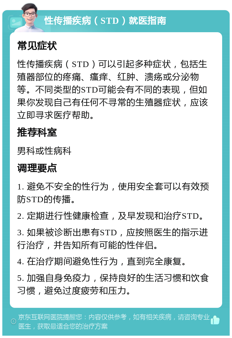 性传播疾病（STD）就医指南 常见症状 性传播疾病（STD）可以引起多种症状，包括生殖器部位的疼痛、瘙痒、红肿、溃疡或分泌物等。不同类型的STD可能会有不同的表现，但如果你发现自己有任何不寻常的生殖器症状，应该立即寻求医疗帮助。 推荐科室 男科或性病科 调理要点 1. 避免不安全的性行为，使用安全套可以有效预防STD的传播。 2. 定期进行性健康检查，及早发现和治疗STD。 3. 如果被诊断出患有STD，应按照医生的指示进行治疗，并告知所有可能的性伴侣。 4. 在治疗期间避免性行为，直到完全康复。 5. 加强自身免疫力，保持良好的生活习惯和饮食习惯，避免过度疲劳和压力。